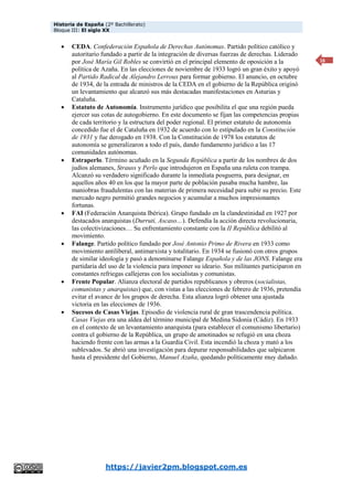 Historia de España (2º Bachillerato)
Bloque III: El siglo XX
https://javier2pm.blogspot.com.es
16
 CEDA. Confederación Española de Derechas Autónomas. Partido político católico y
autoritario fundado a partir de la integración de diversas fuerzas de derechas. Liderado
por José María Gil Robles se convirtió en el principal elemento de oposición a la
política de Azaña. En las elecciones de noviembre de 1933 logró un gran éxito y apoyó
al Partido Radical de Alejandro Lerroux para formar gobierno. El anuncio, en octubre
de 1934, de la entrada de ministros de la CEDA en el gobierno de la República originó
un levantamiento que alcanzó sus más destacadas manifestaciones en Asturias y
Cataluña.
 Estatuto de Autonomía. Instrumento jurídico que posibilita el que una región pueda
ejercer sus cotas de autogobierno. En este documento se fijan las competencias propias
de cada territorio y la estructura del poder regional. El primer estatuto de autonomía
concedido fue el de Cataluña en 1932 de acuerdo con lo estipulado en la Constitución
de 1931 y fue derogado en 1938. Con la Constitución de 1978 los estatutos de
autonomía se generalizaron a todo el país, dando fundamento jurídico a las 17
comunidades autónomas.
 Estraperlo. Término acuñado en la Segunda República a partir de los nombres de dos
judíos alemanes, Strauss y Perlo que introdujeron en España una ruleta con trampa.
Alcanzó su verdadero significado durante la inmediata posguerra, para designar, en
aquellos años 40 en los que la mayor parte de población pasaba mucha hambre, las
maniobras fraudulentas con las materias de primera necesidad para subir su precio. Este
mercado negro permitió grandes negocios y acumular a muchos impresionantes
fortunas.
 FAI (Federación Anarquista Ibérica). Grupo fundado en la clandestinidad en 1927 por
destacados anarquistas (Durruti, Ascaso…). Defendía la acción directa revolucionaria,
las colectivizaciones… Su enfrentamiento constante con la II República debilitó al
movimiento.
 Falange. Partido político fundado por José Antonio Primo de Rivera en 1933 como
movimiento antiliberal, antimarxista y totalitario. En 1934 se fusionó con otros grupos
de similar ideología y pasó a denominarse Falange Española y de las JONS. Falange era
partidaria del uso de la violencia para imponer su ideario. Sus militantes participaron en
constantes refriegas callejeras con los socialistas y comunistas.
 Frente Popular. Alianza electoral de partidos republicanos y obreros (socialistas,
comunistas y anarquistas) que, con vistas a las elecciones de febrero de 1936, pretendía
evitar el avance de los grupos de derecha. Esta alianza logró obtener una ajustada
victoria en las elecciones de 1936.
 Sucesos de Casas Viejas. Episodio de violencia rural de gran trascendencia política.
Casas Viejas era una aldea del término municipal de Medina Sidonia (Cádiz). En 1933
en el contexto de un levantamiento anarquista (para establecer el comunismo libertario)
contra el gobierno de la República, un grupo de amotinados se refugió en una choza
haciendo frente con las armas a la Guardia Civil. Esta incendió la choza y mató a los
sublevados. Se abrió una investigación para depurar responsabilidades que salpicaron
hasta el presidente del Gobierno, Manuel Azaña, quedando políticamente muy dañado.
 
