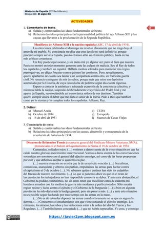 Historia de España (2º Bachillerato)
Bloque III: El siglo XX
https://javier2pm.blogspot.com.es
17
ACTIVIDADES
1. Comentario de texto.
a) Señala y contextualiza las ideas fundamentales del texto.
b) Relaciona las ideas principales con la personalidad política del rey Alfonso XIII y las
causas que llevaron a la proclamación de la Segunda República.
Manifiesto de Alfonso XIII a la nación española (ABC, 17 de abril de 1931).
Las elecciones celebradas el domingo me revelan claramente que no tengo hoy el
amor de mi pueblo. Mi conciencia me dice que este desvío no será definitivo, porque
procuré siempre servir a España, puesto el único afán en el interés público, hasta en las
más críticas coyunturas.
Un Rey puede equivocarse, y sin duda erré yo alguna vez; pero sé bien que nuestra
Patria se mostró en todo momento generosa ante las culpas sin malicia. Soy el Rey de todos
los españoles y también un español. Hallaría medios sobrados para mantener mis regias
prerrogativas, en eficaz forcejeo contra quienes las combaten. Pero, resueltamente,
quiero apartarme de cuanto sea lanzar a un compatriota contra otro, en fratricida guerra
civil. No renuncio a ninguno de mis derechos, porque más que míos son depósitos
acumulado por la Historia, de cuya custodia ha de pedirme algún día cuenta rigurosa.
Espero a conocer la auténtica y adecuada expresión de la conciencia colectiva, y
mientras habla la nación, suspendo deliberadamente el ejercicio del Poder Real y me
aparto de España, reconociéndola así como única señora de sus destinos. También
quiero cumplir ahora el deber que me dicta el amor de la Patria. Pido a Dios que también
como yo lo sientan y lo cumplan todos los españoles. Alfonso, Rey.
2. Definir:
a) Manuel Azaña
b) Octubre de 1934
c) 14 de abril de 1931
d) CEDA
e) Estraperlo
f) Sucesos de Casas Viejas
3. Comentario de texto:
a) Señala y contextualiza las ideas fundamentales del texto.
b) Relaciona las ideas principales con las causas, desarrollo y consecuencia de la
revolución de Asturias de 1934.
Discurso de Belarmino Tomás (secretario general del Sindicato Minero Asturiano, SMA),
pronunciado en el balcón del ayuntamiento de Sama el 18 de octubre de 1934.
Camaradas, soldados rojos: (…) venimos a daros cuenta de la triste situación en que ha
caído nuestro glorioso movimiento insurreccional. Vamos a daros cuenta de las conversaciones
sostenidas por nosotros con el general del ejército enemigo, así como de las bases propuestas
por éste y que debemos aceptar si queremos la paz.
(…) nuestra situación no es otra que la de un ejército vencido. (…) Socialistas,
comunistas, anarquistas y obreros sin partido, empuñamos las armas para luchar contra
el capitalismo el 5 de octubre (…). No sabemos quién o quiénes han sido los culpables
del fracaso de nuestro movimiento. (…) Lo que si podemos decir es que en el resto de
las provincias los trabajadores no han respondido como era su deber. Y ante esta abstención, el
Gobierno ha podido combatirnos, no sin antes tener que movilizar cerca de cuarenta mil
hombres armados con los medios de guerra más modernos y perfeccionados. Sólo nuestra
región resiste y lucha contra el ejército y el Gobierno de la burguesía (…) si bien en algunas
provincias ha sido declarada la huelga general, pero sin pasar a más. (…) y ante esta situación
no es posible seguir luchando por más tiempo con las armas en la mano.
(...) No es de cobardes deponer las armas cuando claramente se ve que es segura la
derrota. (…) Conocemos el ensañamiento con que viene actuando el ejército enemigo. Los
crímenes, los atracos, los robos y las violaciones están a la orden del día del Tercio y los
Regulares. (…) También hemos concertado (…) que no habría represalias. Yo creo, y conmigo
 