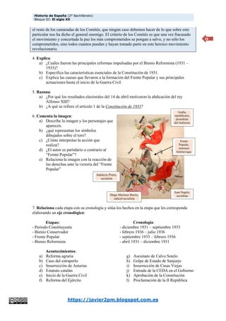 Historia de España (2º Bachillerato)
Bloque III: El siglo XX
https://javier2pm.blogspot.com.es
18
el resto de los camaradas de los Comités, que ningún caso debemos hacer de lo que sobre este
particular nos ha dicho el general enemigo. El criterio de los Comités es que una vez fracasado
el movimiento y concertada la paz los más comprometidos se pongan a salvo, y no sólo los
comprometidos, sino todos cuantos puedan y hayan tomado parte en este heroico movimiento
revolucionario.
4. Explica:
a) ¿Cuáles fueron las principales reformas impulsadas por el Bienio Reformista (1931 –
1933)?
b) Especifica las características esenciales de la Constitución de 1931.
c) Explica las causas que llevaron a la formación del Frente Popular y sus principales
actuaciones hasta el inicio de la Guerra Civil.
5. Razona:
a) ¿Por qué los resultados electorales del 14 de abril motivaron la abdicación del rey
Alfonso XIII?
b) ¿A qué se refiere el artículo 1 de la Constitución de 1931?
6. Comenta la imagen:
a) Describe la imagen y los personajes que
aparecen.
b) ¿qué representan los símbolos
dibujados sobre el toro?
c) ¿Cómo interpretas la acción que
realiza?
d) ¿El autor es partidario o contrario al
“Frente Popular”?
e) Relaciona la imagen con la reacción de
las derechas ante la victoria del “Frente
Popular”
7. Relaciona cada etapa con su cronología y sitúa los hechos en la etapa que les corresponda
elaborando un eje cronológico:
Etapas:
- Periodo Constituyente
- Bienio Conservador
- Frente Popular
- Bienio Reformista
Cronología:
- diciembre 1931 – septiembre 1933
- febrero 1936 – julio 1936
- septiembre 1933 – febrero 1936
- abril 1931 – diciembre 1931
Acontecimientos:
a) Reforma agraria
b) Caso del estraperlo
c) Insurrección de Asturias
d) Estatuto catalán
e) Inicio de la Guerra Civil
f) Reforma del Ejército
g) Asesinato de Calvo Sotelo
h) Golpe de Estado de Sanjurjo
i) Insurrección de Casas Viejas
j) Entrada de la CEDA en el Gobierno
k) Aprobación de la Constitución
l) Proclamación de la II República
Azaña,
republicano,
presidente
del Gobierno
Frente
Popular,
amenaza
bolchevique
Juan Negrín,
socialista
Diego Martínez Barrio,
radical-socialista
Indalecio Prieto,
socialista
 