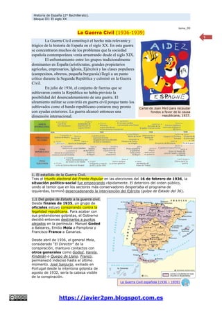 Historia de España (2º Bachillerato).
bloque III: El siglo XX
https://javier2pm.blogspot.com.es
1
tema_09
La Guerra Civil (1936-1939)
La Guerra Civil constituyó el hecho más relevante y
trágico de la historia de España en el siglo XX. En esta guerra
se concentraron muchos de los problemas que la sociedad
española contemporánea venía arrastrando desde el siglo XIX.
El enfrentamiento entre los grupos tradicionalmente
dominantes en España (aristócratas, grandes propietarios
agrícolas, empresarios, Iglesia, Ejército) y las clases populares
(campesinos, obreros, pequeña burguesía) llegó a un punto
crítico durante la Segunda República y culminó en la Guerra
Civil.
En julio de 1936, el conjunto de fuerzas que se
sublevaron contra la República no había previsto la
posibilidad del desencadenamiento de una guerra. El
alzamiento militar se convirtió en guerra civil porque tanto los
sublevados como el bando republicano contaron muy pronto
con ayudas exteriores. La guerra alcanzó entonces una
dimensión internacional.
1. El estallido de la Guerra Civil.
Tras el triunfo electoral del Frente Popular en las elecciones del 16 de febrero de 1936, la
situación político-social fue empeorando rápidamente. El deterioro del orden público,
unido al temor que en los sectores más conservadores despertaba el programa de
izquierdas, terminó desencadenando la intervención del Ejército (golpe de Estado del 36).
1.1 Del golpe de Estado a la guerra civil.
Desde finales de 1935, un grupo de
oficiales estuvo conspirando contra la
legalidad republicana. Para acabar con
sus pretensiones golpistas, el Gobierno
decidió entonces destinarlos a puntos
alejados en la península: Manuel Goded
a Baleares, Emilio Mola a Pamplona y
Francisco Franco a Canarias.
Desde abril de 1936, el general Mola,
considerado “El Director” de la
conspiración, mantuvo contactos con
otros generales como Goded, Varela,
Kindelán o Queipo de Llano. Franco,
permaneció indeciso hasta el último
momento. José Sanjurjo, exiliado en
Portugal desde la intentona golpista de
agosto de 1932, sería la cabeza visible
de la conspiración.
Cartel de Joan Miró para recaudar
fondos a favor de la causa
republicana, 1937.
La Guerra Civil española (1936 – 1939)
 