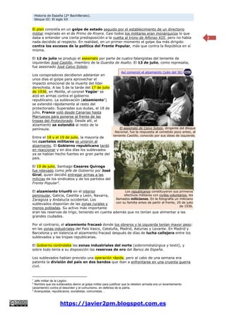 Historia de España (2º Bachillerato).
bloque III: El siglo XX
https://javier2pm.blogspot.com.es
2
El plan consistía en un golpe de estado seguido por el establecimiento de un directorio
militar inspirado en el de Primo de Rivera. Casi todos los militares eran monárquicos lo que
daba a entender una cierta predisposición a la vuelta al trono de Alfonso XIII, pero no había
nada decidido al respecto. En realidad, en un primer momento el golpe iba más dirigido
contra los excesos de la política del Frente Popular, más que contra la República en sí
misma.
El 12 de julio se produjo el asesinato por parte de cuatro falangistas del teniente de
izquierdas José Castillo, miembro de la Guardia de Asalto. El 13 de julio, como represalia,
fue asesinado José Calvo Sotelo.
Los conspiradores decidieron adelantar en
unos días el golpe para aprovechar el
impacto emocional de la muerte del líder
derechista. A las 5 de la tarde del 17 de julio
de 1936, en Melilla, el coronel Yagüe1
se
alzó en armas contra el gobierno
republicano. La sublevación (alzamiento2
)
se extendió rápidamente al resto del
protectorado. Superadas sus dudas, el 18 de
julio, Franco voló desde Canarias hasta
Marruecos para ponerse al frente de las
tropas del Protectorado. Desde allí, el
alzamiento se extendió al resto de la
península.
Entre el 18 y el 19 de julio, la mayoría de
los cuarteles militares se unieron al
alzamiento. El Gobierno republicano tardó
en reaccionar y en dos días los sublevados
ya se habían hecho fuertes en gran parte del
país.
El 19 de julio, Santiago Casares Quiroga
fue relevado como jefe de Gobierno por José
Giral, quien decidió entregar armas a las
milicias de los sindicatos y de los partidos del
Frente Popular3
.
El alzamiento triunfó en el interior
peninsular, Galicia, Castilla y León, Navarra,
Zaragoza y Andalucía occidental. Los
sublevados disponían de las zonas rurales y
menos pobladas. Su activo más importante
eran las reservas de trigo, teniendo en cuenta además que no tenían que alimentar a las
grandes ciudades.
Por el contrario, el alzamiento fracasó donde los obreros y la izquierda tenían mayor peso:
en las zonas industriales del País Vasco, Cataluña, Madrid, Asturias y Levante. En Madrid y
Barcelona y en Valencia el alzamiento fracasó después de días de lucha callejera entre los
sublevados y las tropas republicanas.
El Gobierno controlaba las zonas industriales del norte (siderometalúrgica y textil), y
sobre todo tenía a su disposición las reservas de oro del Banco de España.
Los sublevados habían previsto una operación rápida, pero al cabo de una semana era
patente la división del país en dos bandos que iban a enfrentarse en una cruenta guerra
civil.
1
Jefe militar de la Legión.
2
Nombre que los sublevados dieron al golpe militar para justificar que la rebelión armada era un levantamiento
(alzamiento) contra el desorden y el comunismo, en defensa de la patria.
3
Anarquistas, republicanos, socialistas, comunistas…
El asesinato de Calvo Sotelo, dirigente del Bloque
Nacional, fue la respuesta al cometido poco antes, al
teniente Castillo, conocido por sus ideas de izquierda.
Los republicanos constituyeron sus primeros
efectivos militares con civiles voluntarios, los
llamados milicianos. En la fotografía un miliciano
con su familia antes de partir al frente, 29 de julio
de 1936.
Así comenzó el alzamiento (julio del 36)
 