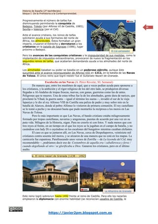 Historia de España (2º bachillerato)
bloque I: De la Prehistoria a la Contemporaneidad.
https://javier2pm.blogspot.com.es
14
Progresivamente el número de taifas fue
disminuyendo permitiendo la conquista de
Badajoz, Toledo (por Alfonso VI de Castilla, 1085);
Sevilla y Valencia (por el Cid).
Ante el avance cristiano, los reinos de taifas
solicitaron ayuda a sus hermanos del norte de
África, los almorávides. Éstos formaban un gran
imperio, cruzaron el Estrecho y derrotaron a los
cristianos en la batalla de Sagrajas (1086), lugar
próximo a Badajoz.
Pero los avances de las conquistas cristianas y la impopularidad de sus medidas, como la
implantación de impuestos extraordinarios, provocaron de nuevo la fragmentación en los
segundos reinos de taifas, que acabarían demandando ayuda a los almohades del norte de
África.
Los almohades basaban su poder se basaba en un poderoso ejército, aunque éste
sucumbió ante el avance reconquistador de Alfonso VIII en 1212, en la batalla de las Navas
de Tolosa. El único reino que logró resistir fue el Sultanato Nazarí de Granada.
Escabeche en las Navas (A. Pérez Reverte; XL Semanal)
De manera que, entre los muslimes de aquí, que a veces pedían ayuda para oponerse a
los cristianos, y la ambición y el rigor religioso de los del otro lado, se produjeron diversas
llegadas a Al-Andalus de tropas frescas, nuevas, con ganas, guerreras como las de antes.
Peligrosas que te mueres. Una de estas tribus fue la de los almohades, gente dura de narices, que
proclamó la Yihad, la guerra santa —igual el término les suena—, invadió el sur de la vieja
Ispaniya y le dio al rey Alfonso VIII de Castilla una paliza de padre y muy señor mío en la
batalla de Alarcos, donde al pobre Alfonso lo vistieron de primera comunión. El rey castellano
se lo tomó a pecho y no descansó hasta que pudo montarles la recíproca a los moros en Las
Navas de Tolosa.
Pero lo más importante es que Las Navas, el bando cristiano estaba milagrosamente
formado por tropas castellanas, navarras y aragonesas, puestas de acuerdo por una vez en su
puta vida. Milagros de la Historia, oigan. Para no creerlo ni con fotos. Y nada menos que con
tres reyes al frente, en un tiempo en el que los reyes se la jugaban en el campo de batalla, y no
casándose con lady Di o cayéndose en los escalones del bungalow mientras cazaban elefantes.
El caso es que se juntaron allí, en Las Navas, cerca de Despeñaperros, veintisiete mil
cristianos contra sesenta mil moros, y se atizaron de una manera que no está en los mapas. La
carnicería fue espantosa. Parafraseando unos versos de Zorrilla —de La leyenda del Cid, muy
recomendable—, podríamos decir eso de: Costumbres de aquella era / caballeresca y feroz /
cuando degollando al otro / se glorificaba a Dios. Ganaron los cristianos, pero en el último
asalto.
e. El reino nazarí de Granada (1238 – 1492)
Este reino logró sobrevivir hasta 1492 frente al reino de Castilla. Para ello los nazaríes
emplearon la diplomacia con enorme habilidad (se reconocían vasallos de Castilla, le
El Cid campeador
La Alhambra de Granada
 