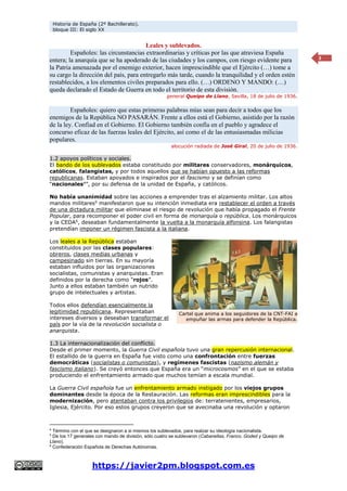 Historia de España (2º Bachillerato).
bloque III: El siglo XX
https://javier2pm.blogspot.com.es
3
Leales y sublevados.
Españoles: las circunstancias extraordinarias y críticas por las que atraviesa España
entera; la anarquía que se ha apoderado de las ciudades y los campos, con riesgo evidente para
la Patria amenazada por el enemigo exterior, hacen imprescindible que el Ejército (…) tome a
su cargo la dirección del país, para entregarlo más tarde, cuando la tranquilidad y el orden estén
restablecidos, a los elementos civiles preparados para ello. (…) ORDENO Y MANDO: (…)
queda declarado el Estado de Guerra en todo el territorio de esta división.
general Queipo de Llano, Sevilla, 18 de julio de 1936.
Españoles: quiero que estas primeras palabras mías sean para decir a todos que los
enemigos de la República NO PASARÁN. Frente a ellos está el Gobierno, asistido por la razón
de la ley. Confiad en el Gobierno. El Gobierno también confía en el pueblo y agradece el
concurso eficaz de las fuerzas leales del Ejército, así como el de las entusiasmadas milicias
populares.
alocución radiada de José Giral, 20 de julio de 1936.
1.2 apoyos políticos y sociales.
El bando de los sublevados estaba constituido por militares conservadores, monárquicos,
católicos, falangistas, y por todos aquellos que se habían opuesto a las reformas
republicanas. Estaban apoyados e inspirados por el fascismo y se definían como
“nacionales4
”, por su defensa de la unidad de España, y católicos.
No había unanimidad sobre las acciones a emprender tras el alzamiento militar. Los altos
mandos militares5
manifestaron que su intención inmediata era restablecer el orden a través
de una dictadura militar que eliminase el riesgo de revolución que había propagado el Frente
Popular, para recomponer el poder civil en forma de monarquía o república. Los monárquicos
y la CEDA6
, deseaban fundamentalmente la vuelta a la monarquía alfonsina. Los falangistas
pretendían imponer un régimen fascista a la italiana.
Los leales a la República estaban
constituidos por las clases populares:
obreros, clases medias urbanas y
campesinado sin tierras. En su mayoría
estaban influidos por las organizaciones
socialistas, comunistas y anarquistas. Eran
definidos por la derecha como “rojos”.
Junto a ellos estaban también un nutrido
grupo de intelectuales y artistas.
Todos ellos defendían esencialmente la
legitimidad republicana. Representaban
intereses diversos y deseaban transformar el
país por la vía de la revolución socialista o
anarquista.
1.3 La internacionalización del conflicto.
Desde el primer momento, la Guerra Civil española tuvo una gran repercusión internacional.
El estallido de la guerra en España fue visto como una confrontación entre fuerzas
democráticas (socialistas o comunistas), y regímenes fascistas (nazismo alemán y
fascismo italiano). Se creyó entonces que España era un “microcosmos” en el que se estaba
produciendo el enfrentamiento armado que muchos temían a escala mundial.
La Guerra Civil española fue un enfrentamiento armado instigado por los viejos grupos
dominantes desde la época de la Restauración. Las reformas eran imprescindibles para la
modernización, pero atentaban contra los privilegios de: terratenientes, empresarios,
Iglesia, Ejército. Por eso estos grupos creyeron que se avecinaba una revolución y optaron
4
Término con el que se designaron a si mismos los sublevados, para realzar su ideología nacionalista.
5
De los 17 generales con mando de división, sólo cuatro se sublevaron (Cabanellas, Franco, Goded y Queipo de
Llano).
6
Confederación Española de Derechas Autónomas.
Cartel que anima a los seguidores de la CNT-FAI a
empuñar las armas para defender la República.
 