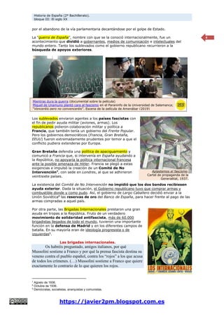 Historia de España (2º Bachillerato).
bloque III: El siglo XX
https://javier2pm.blogspot.com.es
4
por el abandono de la vía parlamentaria decantándose por el golpe de Estado.
La “guerra de España”, nombre con que se la conoció internacionalmente, fue un
acontecimiento que dividió a gobernantes, medios de comunicación e intelectuales del
mundo entero. Tanto los sublevados como el gobierno republicano recurrieron a la
búsqueda de apoyos exteriores.
Los sublevados enviaron agentes a los países fascistas con
el fin de pedir ayuda militar (aviones, armas). Los
republicanos pidieron colaboración militar y política a
Francia, que también tenía un gobierno del Frente Popular.
Pero los gobiernos democráticos (Francia, Gran Bretaña,
EEUU) fueron extremadamente prudentes por temor a que el
conflicto pudiera extenderse por Europa.
Gran Bretaña defendía una política de apaciguamiento y
comunicó a Francia que, si intervenía en España ayudando a
la República, no apoyaría la política internacional francesa
ante la posible amenaza de Hitler. Francia se plegó a estas
exigencias e impulsó la creación de un Comité de No
Intervención7
, con sede en Londres, al que se adhirieron
veintisiete países.
La existencia del Comité de No Intervención no impidió que los dos bandos recibiesen
ayuda exterior. Dada la situación, el Gobierno republicano tuvo que comprar armas y
combustible donde y como pudo. Así, el gobierno de Largo Caballero decidió enviar a la
Unión Soviética8
las reservas de oro del Banco de España, para hacer frente al pago de las
armas compradas a aquel país.
Por otra parte, las Brigadas Internacionales prestaron una gran
ayuda en tropas a la República. Fruto de un verdadero
movimiento de solidaridad antifascista, más de 60.000
brigadistas llegados de todo el mundo, tuvieron una importante
función en la defensa de Madrid y en los diferentes campos de
batalla. En su mayoría eran de ideología progresista o de
izquierdas9
.
Las brigadas internacionales.
Os habréis preguntado, amigos italianos, por qué
Mussolini sostiene a Franco y por qué la prensa fascista destina su
veneno contra el pueblo español, contra los “rojos” a los que acusa
de todos los crímenes. (…) Mussolini sostiene a Franco que quiere
exactamente lo contrario de lo que quieren los rojos.
7
Agosto de 1936.
8
Octubre de 1936.
9
Demócratas, socialistas, anarquistas y comunistas.
Mientras dura la guerra (documental sobre la película)
Miguel de Unamuno plantó cara al fascismo en el Paraninfo de la Universidad de Salamanca;
“Venceréis pero no convenceréis”. Escena de la película de Amenábar (2019)
Aplastemos el fascismo.
Cartel de propaganda de la
Generalitat, 1937.
 