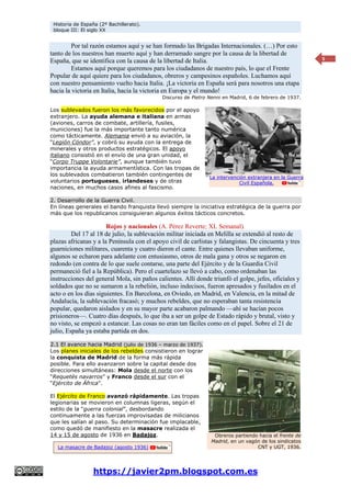 Historia de España (2º Bachillerato).
bloque III: El siglo XX
https://javier2pm.blogspot.com.es
5
Por tal razón estamos aquí y se han formado las Brigadas Internacionales. (…) Por esto
tanto de los nuestros han muerto aquí y han derramado sangre por la causa de la libertad de
España, que se identifica con la causa de la libertad de Italia.
Estamos aquí porque queremos para los ciudadanos de nuestro país, lo que el Frente
Popular de aquí quiere para los ciudadanos, obreros y campesinos españoles. Luchamos aquí
con nuestro pensamiento vuelto hacia Italia. ¡La victoria en España será para nosotros una etapa
hacia la victoria en Italia, hacia la victoria en Europa y el mundo!
Discurso de Pietro Nenni en Madrid, 6 de febrero de 1937.
Los sublevados fueron los más favorecidos por el apoyo
extranjero. La ayuda alemana e italiana en armas
(aviones, carros de combate, artillería, fusiles,
municiones) fue la más importante tanto numérica
como tácticamente. Alemania envió a su aviación, la
“Legión Cóndor”, y cobró su ayuda con la entrega de
minerales y otros productos estratégicos. El apoyo
italiano consistió en el envío de una gran unidad, el
“Corpo Truppe Volontarie”, aunque también tuvo
importancia la ayuda armamentística. Con las tropas de
los sublevados combatieron también contingentes de
voluntarios portugueses, irlandeses y de otras
naciones, en muchos casos afines al fascismo.
2. Desarrollo de la Guerra Civil.
En líneas generales el bando franquista llevó siempre la iniciativa estratégica de la guerra por
más que los republicanos consiguieran algunos éxitos tácticos concretos.
Rojos y nacionales (A. Pérez Reverte; XL Semanal).
Del 17 al 18 de julio, la sublevación militar iniciada en Melilla se extendió al resto de
plazas africanas y a la Península con el apoyo civil de carlistas y falangistas. De cincuenta y tres
guarniciones militares, cuarenta y cuatro dieron el cante. Entre quienes llevaban uniforme,
algunos se echaron para adelante con entusiasmo, otros de mala gana y otros se negaron en
redondo (en contra de lo que suele contarse, una parte del Ejército y de la Guardia Civil
permaneció fiel a la República). Pero el cuartelazo se llevó a cabo, como ordenaban las
instrucciones del general Mola, sin paños calientes. Allí donde triunfó el golpe, jefes, oficiales y
soldados que no se sumaron a la rebelión, incluso indecisos, fueron apresados y fusilados en el
acto o en los días siguientes. En Barcelona, en Oviedo, en Madrid, en Valencia, en la mitad de
Andalucía, la sublevación fracasó; y muchos rebeldes, que no esperaban tanta resistencia
popular, quedaron aislados y en su mayor parte acabaron palmando —ahí se hacían pocos
prisioneros—. Cuatro días después, lo que iba a ser un golpe de Estado rápido y brutal, visto y
no visto, se empezó a estancar. Las cosas no eran tan fáciles como en el papel. Sobre el 21 de
julio, España ya estaba partida en dos.
2.1 El avance hacia Madrid (julio de 1936 – marzo de 1937).
Los planes iniciales de los rebeldes consistieron en lograr
la conquista de Madrid de la forma más rápida
posible. Para ello avanzaron sobre la capital desde dos
direcciones simultáneas: Mola desde el norte con los
“Requetés navarros” y Franco desde el sur con el
“Ejército de África”.
El Ejército de Franco avanzó rápidamente. Las tropas
legionarias se movieron en columnas ligeras, según el
estilo de la “guerra colonial”, desbordando
continuamente a las fuerzas improvisadas de milicianos
que les salían al paso. Su determinación fue implacable,
como quedó de manifiesto en la masacre realizada el
14 y 15 de agosto de 1936 en Badajoz. Obreros partiendo hacia el frente de
Madrid, en un vagón de los sindicatos
CNT y UGT, 1936.
La intervención extranjera en la Guerra
Civil Española.
La masacre de Badajoz (agosto 1936)
 
