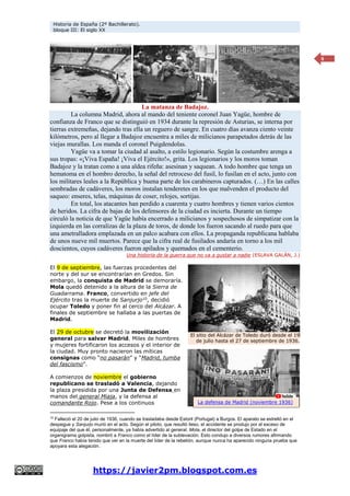 Historia de España (2º Bachillerato).
bloque III: El siglo XX
https://javier2pm.blogspot.com.es
6
La matanza de Badajoz.
La columna Madrid, ahora al mando del teniente coronel Juan Yagüe, hombre de
confianza de Franco que se distinguió en 1934 durante la represión de Asturias, se interna por
tierras extremeñas, dejando tras ella un reguero de sangre. En cuatro días avanza ciento veinte
kilómetros, pero al llegar a Badajoz encuentra a miles de milicianos parapetados detrás de las
viejas murallas. Los manda el coronel Puigdendolas.
Yagüe va a tomar la ciudad al asalto, a estilo legionario. Según la costumbre arenga a
sus tropas: «¡Viva España! ¡Viva el Ejército!», grita. Los legionarios y los moros toman
Badajoz y la tratan como a una aldea rifeña: asesinan y saquean. A todo hombre que tenga un
hematoma en el hombro derecho, la señal del retroceso del fusil, lo fusilan en el acto, junto con
los militares leales a la República y buena parte de los carabineros capturados. (…) En las calles
sembradas de cadáveres, los moros instalan tenderetes en los que malvenden el producto del
saqueo: enseres, telas, máquinas de coser, relojes, sortijas.
En total, los atacantes han perdido a cuarenta y cuatro hombres y tienen varios cientos
de heridos. La cifra de bajas de los defensores de la ciudad es incierta. Durante un tiempo
circuló la noticia de que Yagüe había encerrado a milicianos y sospechosos de simpatizar con la
izquierda en las corralizas de la plaza de toros, de donde los fueron sacando al ruedo para que
una ametralladora emplazada en un palco acabara con ellos. La propaganda republicana hablaba
de unos nueve mil muertos. Parece que la cifra real de fusilados andaría en torno a los mil
doscientos, cuyos cadáveres fueron apilados y quemados en el cementerio.
Una historia de la guerra que no va a gustar a nadie (ESLAVA GALÁN, J.)
El 9 de septiembre, las fuerzas procedentes del
norte y del sur se encontrarían en Gredos. Sin
embargo, la conquista de Madrid se demoraría.
Mola quedó detenido a la altura de la Sierra de
Guadarrama. Franco, convertido en jefe del
Ejército tras la muerte de Sanjurjo10, decidió
ocupar Toledo y poner fin al cerco del Alcázar. A
finales de septiembre se hallaba a las puertas de
Madrid.
El 29 de octubre se decretó la movilización
general para salvar Madrid. Miles de hombres
y mujeres fortificaron los accesos y el interior de
la ciudad. Muy pronto nacieron las míticas
consignas como “no pasarán” y “Madrid, tumba
del fascismo”.
A comienzos de noviembre el gobierno
republicano se trasladó a Valencia, dejando
la plaza presidida por una Junta de Defensa en
manos del general Miaja, y la defensa al
comandante Rojo. Pese a los continuos
10
Falleció el 20 de julio de 1936, cuando se trasladaba desde Estoril (Portugal) a Burgos. El aparato se estrelló en el
despegue y Sanjurjo murió en el acto. Según el piloto, que resultó ileso, el accidente se produjo por el exceso de
equipaje del que él, personalmente, ya había advertido al general. Mola, el director del golpe de Estado en el
organigrama golpista, nombró a Franco como el líder de la sublevación. Esto condujo a diversos rumores afirmando
que Franco había tenido que ver en la muerte del líder de la rebelión, aunque nunca ha aparecido ninguna prueba que
apoyara esta alegación.
El sitio del Alcázar de Toledo duró desde el 19
de julio hasta el 27 de septiembre de 1936.
La defensa de Madrid (noviembre 1936)
 