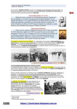 Historia de España (2º Bachillerato).
bloque III: El siglo XX
https://javier2pm.blogspot.com.es
7
bombardeos, Madrid resistió gracias a las llegadas de las Brigadas Internacionales, los
carros de combate rusos y una columna anarcosindicalista, procedente de Barcelona, al
mando del líder sindical Buenaventura Durruti.
Vicente Rojo Lluch (1894-1966).
Militar de carrera y profesor en la Academia de Zaragoza. Permaneció
fiel a la República y acometió la reorganización del Ejército popular. Fue un
brillante planificador y a él se debió el diseño de la batalla del Ebro, la operación
militar más ambiciosa concebida por los dos bandos durante el conflicto. Se
exilió al finalizar el conflicto. En 1957 regresó a España, fue condenado a cadena
perpetua, pero indultado al año siguiente. Falleció en Madrid.
Buenaventura Durruti.
Nació en León, empezó a trabajar de mecánico a los 14 años. Se trasladó
en 1920 a Barcelona, ingresó en la CNT y tuvo que huir por sus actividades
anarquistas. Volvió en 1931, se integró en la FAI y se convirtió en el referente de
la militancia anarquista radical. En 1936 tuvo una destacada actuación en la
defensa de Barcelona y organizó la columna Durruti en el frente de Aragón.
Murió en noviembre de 1936, durante la defensa de Madrid.
Fracasado el intento de tomar Madrid, los sublevados emprendieron dos maniobras para
aislar Madrid y cortar sus comunicaciones con Valencia. La primera produjo la batalla del
Jarama11
, en la que los sublevados cruzaron el río pero fueron detenidos por los
republicanos. En la batalla de Guadalajara12
el ejército italiano sufrió una gran derrota, a
manos del ejército popular de la República13
.
2.2 La ocupación del norte (abril – octubre de 1937).
La defensa de Madrid obligó a Franco a adoptar un cambio de estrategia. Las esperanzas de
una victoria rápida se habían esfumado. Sería preciso afrontar una guerra de desgaste con
la conquista gradual del territorio republicano.
Franco decidió concentrar sus esfuerzos en la cornisa cantábrica (Asturias, Santander y
Vizcaya), un territorio rico en recursos siderometalúrgicos y armamentísticos, y que
constituía una amenaza directa a la retaguardia de las líneas franquistas (Navarra y San
Sebastián). El 19 de junio de 1937 caía Bilbao, rota las defensas del famoso “cinturón de
hierro”, el 26 de agosto caía Santander y más tarde Asturias.
El episodio más destacado de esta ofensiva fue el
bombardeo de Guernica (capital histórica del
nacionalismo vasco), el 26 de abril por la Legión
Cóndor alemana. Se producía así el primer
bombardeo aéreo de la historia sobre la población
civil. La ciudad quedaría inmortalizada en la obra de
Pablo Picasso como el símbolo de la agresión fascista
contra una población desarmada.
11
febrero de 1937.
12
marzo de 1937.
13
Primera victoria republicana de gran resonancia.
Imágenes de la batalla de Guadalajara (febrero 1937)
Bombardeo de Guernica
 