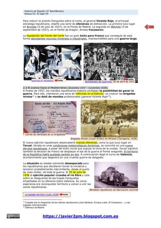 Historia de España (2º Bachillerato).
bloque III: El siglo XX
https://javier2pm.blogspot.com.es
8
Para reducir la presión franquista sobre el norte, el general Vicente Rojo, el principal
estratega republicano, diseñó una serie de ofensivas de distracción. La primera tuvo lugar
en Brunete (5 de julio de 1937), en el frente de Madrid. La segunda en Belchite (3 de
septiembre de 1937), en el frente de Aragón. Ambas fracasaron.
La liquidación del frente del norte fue un gran éxito para Franco que conseguía de esta
forma abundantes recursos minerales e industriales, imprescindibles para una guerra larga.
2.3 El avance hacia el Mediterráneo (diciembre 1937 – noviembre 1938).
A finales de 1937, los mandos republicanos todavía confiaban la posibilidad de ganar la
guerra. Para ello, intentaron una serie de reformas en el Ejército: se crearon las brigadas
mixtas14
y se dotó de mandos profesionales (general Vicente Rojo15
).
El nuevo ejército republicano desencadenó nuevas ofensivas, como la que tuvo lugar en
Teruel, librada en unas condiciones meteorológicas durísimas, se convirtió en una nueva
derrota republicana, a pesar del éxito inicial que supuso la toma de la ciudad. Teruel significó
también la decisión de Franco de desplazar el eje de la guerra al frente aragonés. El territorio
de la República había quedado partido en dos. A continuación llegó el turno de Valencia,
acontecimiento que degeneró en una cruenta guerra de desgaste.
La situación se estaba volviendo desesperada para
los republicanos que decidieron tomar la iniciativa y
lanzaron probablemente más brillante, desde el punto
de vista militar, de toda la guerra. El 25 de julio de
1938 el ejército popular cruzaba el río Ebro y caía
sobre la retaguardia de las tropas franquistas
empeñadas en su ofensiva sobre Valencia. Su única
esperanza era reconquistar territorio y volver a unir las
zonas republicanas.
14
Creadas tras la integración de las milicias republicanas (Juan Modesto, Enrique Lister, El Campesino…) y las
brigadas internacionales.
15
Defensor de Madrid.
Brigadas Mixtas cruzan el Ebro en Miravet (Tarragona, 1938)
Guernica (P. PICASSO).
Bombardeo de Guernica, 26 de abril de 1937.
Carnet de identidad de un brigadista
Blindado republicano de fabricación nacional
La batalla del Ebro (julio 1938)
 