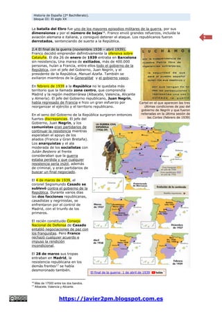 Historia de España (2º Bachillerato).
bloque III: El siglo XX
https://javier2pm.blogspot.com.es
9
La batalla del Ebro fue uno de los mayores episodios militares de la guerra, por sus
dimensiones y por el número de bajas16
. Franco envió grandes refuerzos, incluida la
aviación alemana e italiana, y consiguió detener el ataque. Los republicanos fueron
derrotados, sentenciando de suerte a la República.
2.4 El final de la guerra (noviembre 1938 – abril 1939).
Franco decidió emprender definitivamente la ofensiva sobre
Cataluña. El día 26 de enero de 1939 entraba en Barcelona
sin resistencia. Una marea de exiliados, más de 400.000
personas, huían a Francia, entre ellos todo el gobierno de la
República, con el jefe del Gobierno, Juan Negrín, y el
presidente de la República, Manuel Azaña. También se
exiliaron miembros de la Generalitat y el gobierno vasco.
En febrero de 1939 a la República no le quedaba más
territorio que la llamada zona centro, que comprendía
Madrid y la región mediterránea (Albacete, Valencia, Alicante
y Almería). El jefe del Gobierno republicano, Juan Negrín,
había regresado de Francia e hizo un gran esfuerzo por
reorganizar el ejército y el territorio republicano.
En el seno del Gobierno de la República surgieron entonces
fuertes discrepancias. El jefe del
Gobierno, Juan Negrín, y los
comunistas eran partidarios de
continuar la resistencia mientras
esperaban el apoyo de los
aliados (Francia y Gran Bretaña).
Los anarquistas y el ala
moderada de los socialistas con
Julián Besteiro al frente
consideraban que la guerra
estaba perdida y que cualquier
resistencia sería inútil, además
de criminal, y eran partidarios de
buscar un final negociado.
El 4 de marzo de 1939, el
coronel Segismundo Casado se
sublevó contra el gobierno de la
República. Durante varios días
las dos facciones republicanas,
casadistas y negrinistas, se
enfrentaron por el control de
Madrid, con el triunfo de los
primeros.
El recién constituido Consejo
Nacional de Defensa de Casado
entabló negociaciones de paz con
los franquistas. Pero Franco
rechazó cualquier acuerdo e
impuso la rendición
incondicional.
El 28 de marzo sus tropas
entraban en Madrid, la
resistencia republicana en los
demás frentes17
se había
desmoronado también.
16
Más de 17000 entre los dos bandos.
17
Albacete, Valencia y Alicante.
Cartel en el que aparecen las tres
últimas condiciones de paz del
gobierno de Negrín y que fueron
reiteradas en la última sesión de
las Cortes (febrero de 1939)
El final de la guerra: 1 de abril de 1939
 