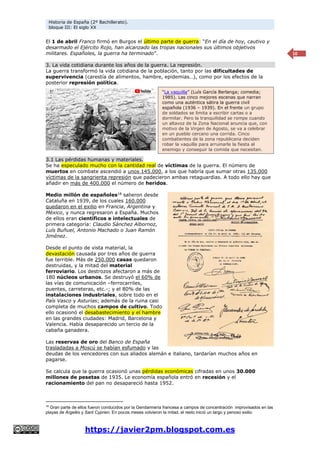 Historia de España (2º Bachillerato).
bloque III: El siglo XX
https://javier2pm.blogspot.com.es
10
El 1 de abril Franco firmó en Burgos el último parte de guerra: “En el día de hoy, cautivo y
desarmado el Ejército Rojo, han alcanzado las tropas nacionales sus últimos objetivos
militares. Españoles, la guerra ha terminado”.
3. La vida cotidiana durante los años de la guerra. La represión.
La guerra transformó la vida cotidiana de la población, tanto por las dificultades de
supervivencia (carestía de alimentos, hambre, epidemias…), como por los efectos de la
posterior represión política.
3.1 Las pérdidas humanas y materiales.
Se ha especulado mucho con la cantidad real de víctimas de la guerra. El número de
muertos en combate ascendió a unos 145.000, a los que habría que sumar otras 135.000
víctimas de la sangrienta represión que padecieron ambas retaguardias. A todo ello hay que
añadir en más de 400.000 el número de heridos.
Medio millón de españoles18
salieron desde
Cataluña en 1939, de los cuales 160.000
quedaron en el exilio en Francia, Argentina y
México, y nunca regresaron a España. Muchos
de ellos eran científicos e intelectuales de
primera categoría: Claudio Sánchez Albornoz,
Luís Buñuel, Antonio Machado o Juan Ramón
Jiménez.
Desde el punto de vista material, la
devastación causada por tres años de guerra
fue terrible. Más de 250.000 casas quedaron
destruidas, y la mitad del material
ferroviario. Los destrozos afectaron a más de
180 núcleos urbanos. Se destruyó el 60% de
las vías de comunicación –ferrocarriles,
puentes, carreteras, etc.-; y el 80% de las
instalaciones industriales, sobre todo en el
País Vasco y Asturias; además de la ruina casi
completa de muchos campos de cultivo. Todo
ello ocasionó el desabastecimiento y el hambre
en las grandes ciudades: Madrid, Barcelona y
Valencia. Había desaparecido un tercio de la
cabaña ganadera.
Las reservas de oro del Banco de España
trasladadas a Moscú se habían esfumado y las
deudas de los vencedores con sus aliados alemán e italiano, tardarían muchos años en
pagarse.
Se calcula que la guerra ocasionó unas pérdidas económicas cifradas en unos 30.000
millones de pesetas de 1935. Le economía española entró en recesión y el
racionamiento del pan no desapareció hasta 1952.
18
Gran parte de ellos fueron conducidos por la Gendarmería francesa a campos de concentración improvisados en las
playas de Argelès y Sant Cyprien. En pocos meses volvieron la mitad, el resto inició un largo y penoso exilio
“La vaquilla” (Luís García Berlanga; comedia;
1985). Las cinco mejores escenas que narran
como una auténtica sátira la guerra civil
española (1936 – 1939). En el frente un grupo
de soldados se limita a escribir cartas o a
dormitar. Pero la tranquilidad se rompe cuando
un altavoz de la Zona Nacional anuncia que, con
motivo de la Virgen de Agosto, se va a celebrar
en un pueblo cercano una corrida. Cinco
combatientes de la zona republicana deciden
robar la vaquilla para arruinarle la fiesta al
enemigo y conseguir la comida que necesitan.
 