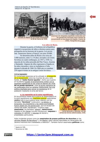 Historia de España (2º Bachillerato).
bloque III: El siglo XX
https://javier2pm.blogspot.com.es
11
Los niños de Rusia.
Durante la guerra, el Gobierno de la República
organizó evacuaciones de niños a distintos países para
protegerlos de los horrores de la guerra. Los envíos
más numerosos fueron a Francia, con unos 20.000.
Se denomina niños de Rusia a los cerca de
3.000 menores, entre 3 y 14 años, enviados a la Unión
Soviética en cuatro embarques, en 1937 y 1938. La
mayoría de los niños procedía del País Vasco, Asturias
y Santander. Algunos de ellos regresaron a España en
los años cincuenta y otros se trasladaron a Cuba
durante la década de 1960. En 2004 aún se contaban
239 supervivientes en la antigua Unión Soviética.
3.2 La represión.
En numerosas ocasiones se ha utilizado la propaganda
de la equiparación entre los muertos de uno y otro
bando, el “todos fueron iguales”, hecho que supone
en la práctica igualar el levantamiento militar con la
legalidad establecida en las urnas en febrero de 1936.
No se puede equiparar, pues la acción represiva de
los sublevados tuvo un carácter institucional, fue una
política diseñada para vencer la resistencia de la
población mediante el arma del terror.
a. La represión en la zona republicana.
En los primeros meses de la guerra se desencadenó en
la zona republicana una respuesta popular espontánea
contra todo lo que pudiera tener relación con los
llamados “facciosos” (sublevados). La Iglesia, la
burguesía, los propietarios y las clases acomodadas
fueron objeto de una persecución, que se escapó del
control del poder republicano. Tuvieron lugar
asesinatos, los llamados “paseos”, detenciones
ilegales en las checas (cárceles clandestinas); saqueos e
incendios de iglesias; y requisas de bienes y
propiedades particulares.
Hubo incidentes graves como los asesinatos de presos políticos de derechas en las
cárceles Modelo de Barcelona19
y de Madrid, estos últimos ejecutados en Paracuellos del
Jarama mientras eran trasladados a Valencia20
. También fueron asesinados políticos como
19 Agosto de 1936.
20 Noviembre de 1936.
Cartel llamando a defender con las
armas las tierras colectivizadas, 1936.
Entrada en Madrid de las tropas franquistas
el 28 de marzo de 1939.
Columnas de refugiados españoles conducidos por
los gendarmes franceses hacia campos de
concentración en las playas de Argelès, (marzo de
1939). Fotografía de R. Capa.
 