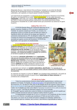Historia de España (2º Bachillerato).
bloque III: El siglo XX
https://javier2pm.blogspot.com.es
12
Melquíades Álvarez y José Antonio Primo de Rivera, fusilado en una cárcel de Alicante.
Muchos de los perseguidos huyeron al extranjero, se escondieron o pasaron a la zona
sublevada y, por supuesto, la mayoría apoyó al bando franquista.
Las experiencias de autogestión, la autonomía de las columnas de milicianos en los frentes
de guerra y la imposición de un cierto “terror revolucionario” en las calles estuvieron
impulsadas, sobre todo, por el sector más radical del anarcosindicalismo (CNT-FAI) y
del POUM. El resto de fuerzas políticas mantuvieron muy pronto posiciones críticas,
reclamando la necesidad de un poder estatal fuerte que concentrara sus esfuerzos en ganar
la guerra.
Andreu Nin (1892-1937)
El POUM (Partido Obrero de Unificación Marxista) era un
partido comunista, fundado en 1935, con fuerte implantación en
Cataluña. Su supuesta simpatía por Trotski y su cercanía a los
anarquistas lo puso en el punto de mira de Stalin que ordenó su
liquidación dentro del contexto de las purgas que organizó el
comunismo internacional en 1937. Su dirigente Andreu Nin, que fue
Consejero de Justicia de la Generalitat fue secuestrado, torturado y
asesinado por agentes secretos del Komintern. El POUM fue
ilegalizado y tuvo que pasar a la clandestinidad.
b. La represión en la zona nacional.
La construcción del Estado franquista fue acompañada de una
violencia extrema que formaba parte de las directrices
fijadas por los dirigentes de la sublevación y que comportó la
aniquilación de los vencidos en los territorios que e
ocupaban. Así ocurrió en la ocupación de Badajoz, Málaga y
Granada, y en multitud de pueblos y ciudades que quedaron
en territorio ocupado por los sublevados.
En ocasiones, personas relevantes fueron asesinadas,
más que por su acción política, por lo que significaban como
símbolos de la República. Fue el caso del poeta Federico
García Lorca, asesinado en Granada al comienzo de la
guerra. Igualmente, el gobierno de Franco hizo ejecutar a
cuantos políticos del bando republicano cayeron en sus
manos, así como a los militares contrarios al alzamiento.
La represión tuvo siempre un carácter sistemático, planificado y fue ejercida por el
Ejército, la Falange o las autoridades políticas contra cualquier sospechoso de simpatizar con
las izquierdas.
Su intención era imponer un clima de “terror” que impidiese toda contestación. Una parte de
los miles de ejecutados durante la guerra fueron enterrados en fosas comunes sin
constancia de su desaparición.
El Valle de los Caídos
Todos los acontecimientos históricos dejan huellas arquitectónicas o artísticas que
perduran en el tiempo. En España, el Valle de los Caídos es la representación más icónica
del franquismo. El 1 de abril de 1940, justo un año después del fin de la guerra, Franco redactó
el decreto de fundación de lo que sería el monumento funerario conocido como Valle de los
Caídos. En él señalaba que tenía como objetivo “perpetuar la memoria de los caídos de (nuestra)
gloriosa Cruzada”. Esta idea de relacionar la guerra civil con el concepto
de “Cruzada” (guerras medievales contra los infieles al cristianismo) procede del respaldo que
recibió el bando nacional por parte de la Iglesia Católica durante la guerra.
El emplazamiento escogido fue el valle de Cuelgamuros en el municipio de San Lorenzo
de El Escorial (Madrid). Las partes que constituyen el Valle son una basílica católica,
una abadía y un cuartel. En sus treinta mil metros cuadrados de explanada, también hay
una hospedería para los visitantes, una escolanía y una biblioteca especializada en materia
Portada de la revista Flechas
y Pelayos incitando a la
persecución de los “rojos”.
 