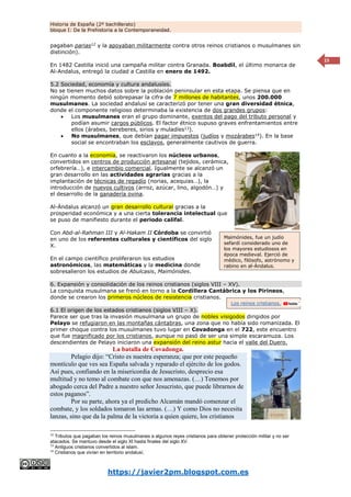 Historia de España (2º bachillerato)
bloque I: De la Prehistoria a la Contemporaneidad.
https://javier2pm.blogspot.com.es
15
pagaban parias12
y la apoyaban militarmente contra otros reinos cristianos o musulmanes sin
distinción).
En 1482 Castilla inició una campaña militar contra Granada. Boabdil, el último monarca de
Al-Andalus, entregó la ciudad a Castilla en enero de 1492.
5.2 Sociedad, economía y cultura andalusíes.
No se tienen muchos datos sobre la población peninsular en esta etapa. Se piensa que en
ningún momento debió sobrepasar la cifra de 7 millones de habitantes, unos 200.000
musulmanes. La sociedad andalusí se caracterizó por tener una gran diversidad étnica,
donde el componente religioso determinaba la existencia de dos grandes grupos:
 Los musulmanes eran el grupo dominante, exentos del pago del tributo personal y
podían asumir cargos públicos. El factor étnico supuso graves enfrentamientos entre
ellos (árabes, bereberes, sirios y muladíes13
).
 No musulmanes, que debían pagar impuestos (judíos y mozárabes14
). En la base
social se encontraban los esclavos, generalmente cautivos de guerra.
En cuanto a la economía, se reactivaron los núcleos urbanos,
convertidos en centros de producción artesanal (tejidos, cerámica,
orfebrería…), e intercambio comercial. Igualmente se alcanzó un
gran desarrollo en las actividades agrarias gracias a la
implantación de técnicas de regadío (norias, acequias…), la
introducción de nuevos cultivos (arroz, azúcar, lino, algodón…) y
el desarrollo de la ganadería ovina.
Al-Ándalus alcanzó un gran desarrollo cultural gracias a la
prosperidad económica y a una cierta tolerancia intelectual que
se puso de manifiesto durante el periodo califal.
Con Abd-al-Rahman III y Al-Hakam II Córdoba se convirtió
en uno de los referentes culturales y científicos del siglo
X.
En el campo científico proliferaron los estudios
astronómicos, las matemáticas y la medicina donde
sobresalieron los estudios de Abulcasis, Maimónides.
6. Expansión y consolidación de los reinos cristianos (siglos VIII – XV).
La conquista musulmana se frenó en torno a la Cordillera Cantábrica y los Pirineos,
donde se crearon los primeros núcleos de resistencia cristianos.
6.1 El origen de los estados cristianos (siglos VIII – X).
Parece ser que tras la invasión musulmana un grupo de nobles visigodos dirigidos por
Pelayo se refugiaron en las montañas cántabras, una zona que no había sido romanizada. El
primer choque contra los musulmanes tuvo lugar en Covadonga en el 722, este encuentro
que fue magnificado por los cristianos, aunque no pasó de ser una simple escaramuza. Los
descendientes de Pelayo iniciaron una expansión del reino astur hacia el valle del Duero.
La batalla de Covadonga.
Pelagio dijo: “Cristo es nuestra esperanza; que por este pequeño
montículo que ves sea España salvada y reparado el ejército de los godos.
Así pues, confiando en la misericordia de Jesucristo, desprecio esa
multitud y no temo al combate con que nos amenazas. (…) Tenemos por
abogado cerca del Padre a nuestro señor Jesucristo, que puede librarnos de
estos paganos”.
Por su parte, ahora ya el predicho Alcamán mandó comenzar el
combate, y los soldados tomaron las armas. (…) Y como Dios no necesita
lanzas, sino que da la palma de la victoria a quien quiere, los cristianos
12
Tributos que pagaban los reinos musulmanes a algunos reyes cristianos para obtener protección militar y no ser
atacados. Se mantuvo desde el siglo XI hasta finales del siglo XV.
13
Antiguos cristianos convertidos al islam.
14
Cristianos que vivían en territorio andalusí.
Maimónides, fue un judío
sefardí considerado uno de
los mayores estudiosos en
época medieval. Ejerció de
médico, filósofo, astrónomo y
rabino en al-Ándalus.
Los reinos cristianos.
 