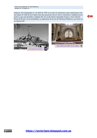 Historia de España (2º Bachillerato).
bloque III: El siglo XX
https://javier2pm.blogspot.com.es
13
religiosa. Fue inaugurado el 1 de abril de 1959. Los miles de trabajadores que construyeron con
sus manos el Valle de los Caídos eran una mezcla de obreros libres contratados y también presos
políticos que eran forzados a trabajar allí. En su día fueron enterrados Franco y José Antonio
Primo de Rivera. En la actualidad y en aplicación de la Ley de Memoria Histórica, sus restos ya
no reposan allí.
¿Qué sabes del Valle de los Caídos?
El proyecto de Franco.
 