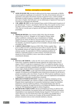 Historia de España (2º Bachillerato).
bloque III: El siglo XX
https://javier2pm.blogspot.com.es
14
Fechas, conceptos y personajes.
Fechas
 18 DE JULIO DE 1936. Iniciada la sublevación de las tropas acantonadas en Melilla
contra el gobierno republicano en la tarde del 17 de Julio, el movimiento subversivo se
generalizó a otras partes del territorio nacional. El general Franco, emitió un bando
declarando el estado de guerra y animando a las demás guarniciones a seguir su ejemplo
para salvar a España. Esta fecha pasó a ser un símbolo para el régimen de Franco que la
convirtió en su efeméride más destacada.
 1 DE ABRIL DE 1939. Ese día el general Franco emitió el último parte de guerra en el
que afirmaba que “Cautivo y desarmado el Ejército Rojo, han ocupado nuestras tropas
los últimos objetivos militares”. Finalizaba la guerra civil que había comenzado en
1936. Para los vencidos que no lograron salir de España comenzaba una fase de
penalidades.
Personajes
 PRIMO DE RIVERA, José Antonio (1903-1936). Hijo del dictador
Miguel Primo de Rivera. Abogado, en 1933 fundó la Falange, grupo
político antiliberal y antimarxista, que se transformaría en Falange
Española de las Juntas de Ofensiva Nacional Sindicalistas (FET de las
JONS) al fusionarse con grupos de ideología similar. En marzo de 1936
fue detenido y al comenzar la guerra civil se le trasladó a Alicante donde fue fusilado en
noviembre de 1936.
 LARGO CABALLERO, Francisco (1869-1946). Político español. Muy
joven se afilió a la UGT y al Partido Socialista Obrero Español. En 1931
fue nombrado ministro de Trabajo llevando a cabo una intensa política de
reformas sociales. En septiembre de 1936 fue nombrado presidente del
Gobierno. Finalizada la guerra se exilió a Francia. Fue hecho prisionero
durante la II Guerra Mundial y estuvo varios años en campos de
concentración alemanes.
Conceptos
 BATALLA DE TERUEL. A fines de 1937, tras la caída en manos de Franco del
frente norte, el gobierno republicano decidió organizar una ofensiva para evitar el
ataque a Madrid. Se optó por la conquista de Teruel. La ciudad fue cercada y tras un
duro sitio sería ocupada por las tropas republicanas a principios de 1938. Sin embargo
Franco organizó una fuerte contraofensiva, que derivó en una encarnizada batalla en la
nieve y logró a finales de febrero recuperar la ciudad.
 BATALLA DEL EBRO. La más importante batalla desarrollada durante la guerra civil
española. El Gobierno de la II República tomó la decisión de iniciarla a fin de aliviar la
presión nacionalista sobre otros frentes. En julio de 1938 el ejército republicano cruzó el
río Ebro y sorprendió a sus enemigos, pero Franco reaccionó rápidamente derrotándolos
y obligándolos a retroceder a sus posiciones de partida.
 BRIGADAS INTERNACIONALES. Cuerpo de voluntarios extranjeros, de muy
diferentes nacionalidades, que vinieron a España a ayudar al bando republicano. Las
Brigadas fueron organizadas por el comunismo internacional, aunque sus miembros
pertenecían a diversas tendencias políticas, si bien predominaban entre ellos los
militantes de izquierda. Su papel fue decisivo en la defensa de Madrid a fines de 1936.
A fines de 1938 abandonaron España los últimos brigadistas.
 DECRETO DE UNIFICACIÓN. Decreto promulgado por Franco en abril de 1937,
mediante el cual unificaba a las distintas fuerzas que constituían el bando nacionalista
integrándolas en una organización llamada Falange Española Tradicionalista y de las
Juntas Ofensivas Nacional Sindicalistas (FET de la JONS), que quedaba bajo su
jefatura. También se la conocía con el nombre de Movimiento Nacional y en los
primeros momentos tenía un claro contenido totalitario y fascista.
 