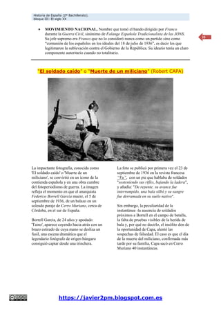 Historia de España (2º Bachillerato).
bloque III: El siglo XX
https://javier2pm.blogspot.com.es
15
 MOVIMIENTO NACIONAL. Nombre que tomó el bando dirigido por Franco
durante la Guerra Civil, sinónimo de Falange Española Tradicionalista de las JONS.
Su jefe supremo era Franco que no lo consideró nunca como un partido sino como
“comunión de los españoles en los ideales del 18 de julio de 1936”, es decir los que
legitimaron la sublevación contra el Gobierno de la República. Su ideario tenía un claro
componente autoritario cuando no totalitario.
“El soldado caído” o “Muerte de un miliciano” (Robert CAPA)
La impactante fotografía, conocida como
'El soldado caído' o 'Muerte de un
miliciano', se convirtió en un icono de la
contienda española y en una obra cumbre
del fotoperiodismo de guerra. La imagen
refleja el momento en que el anarquista
Federico Borrell García muere, el 5 de
septiembre de 1936, de un balazo en un
soleado paraje de Cerro Muriano, cerca de
Córdoba, en el sur de España.
Borrell García, de 24 años y apodado
'Taino', aparece cayendo hacia atrás con un
brazo estirado de cuya mano se desliza un
fusil, una escena dramática que el
legendario fotógrafo de origen húngaro
consiguió captar desde una trinchera.
La foto se publicó por primera vez el 23 de
septiembre de 1936 en la revista francesa
“Vu”, con un pie que hablaba de soldados
"sosteniendo sus rifles, bajando la ladera",
y añadía: "De repente, su avance fue
interrumpido, una bala silbó y su sangre
fue derramada en su suelo nativo".
Sin embargo, la peculiaridad de la
instantánea -la ausencia de soldados
próximos a Borrell en el campo de batalla,
la falta de pruebas visibles de la herida de
bala y, por qué no decirlo, el insólito don de
la oportunidad de Capa, alentó las
sospechas de falsedad. El caso es que el día
de la muerte del miliciano, confirmada más
tarde por su familia, Capa sacó en Cerro
Muriano 40 instantáneas.
 