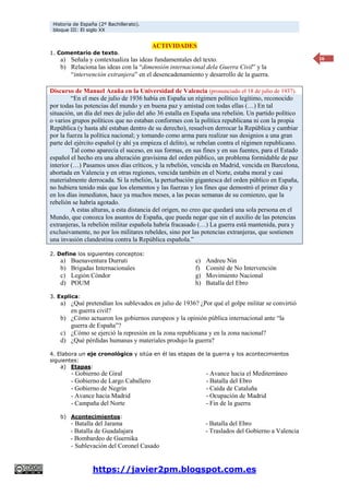 Historia de España (2º Bachillerato).
bloque III: El siglo XX
https://javier2pm.blogspot.com.es
16
ACTIVIDADES
1. Comentario de texto.
a) Señala y contextualiza las ideas fundamentales del texto.
b) Relaciona las ideas con la “dimensión internacional dela Guerra Civil” y la
“intervención extranjera” en el desencadenamiento y desarrollo de la guerra.
Discurso de Manuel Azaña en la Universidad de Valencia (pronunciado el 18 de julio de 1937).
“En el mes de julio de 1936 había en España un régimen político legítimo, reconocido
por todas las potencias del mundo y en buena paz y amistad con todas ellas (…) En tal
situación, un día del mes de julio del año 36 estalla en España una rebelión. Un partido político
o varios grupos políticos que no estaban conformes con la política republicana ni con la propia
República (y hasta ahí estaban dentro de su derecho), resuelven derrocar la República y cambiar
por la fuerza la política nacional; y tomando como arma para realizar sus designios a una gran
parte del ejército español (y ahí ya empieza el delito), se rebelan contra el régimen republicano.
Tal como aparecía el suceso, en sus formas, en sus fines y en sus fuentes, para el Estado
español el hecho era una alteración gravísima del orden público, un problema formidable de paz
interior (…) Pasamos unos días críticos, y la rebelión, vencida en Madrid, vencida en Barcelona,
abortada en Valencia y en otras regiones, vencida también en el Norte, estaba moral y casi
materialmente derrocada. Si la rebelión, la perturbación gigantesca del orden público en España,
no hubiera tenido más que los elementos y las fuerzas y los fines que demostró el primer día y
en los días inmediatos, hace ya muchos meses, a las pocas semanas de su comienzo, que la
rebelión se habría agotado.
A estas alturas, a esta distancia del origen, no creo que quedará una sola persona en el
Mundo, que conozca los asuntos de España, que pueda negar que sin el auxilio de las potencias
extranjeras, la rebelión militar española habría fracasado (…) La guerra está mantenida, pura y
exclusivamente, no por los militares rebeldes, sino por las potencias extranjeras, que sostienen
una invasión clandestina contra la República española.”
2. Define los siguientes conceptos:
a) Buenaventura Durruti
b) Brigadas Internacionales
c) Legión Cóndor
d) POUM
e) Andreu Nin
f) Comité de No Intervención
g) Movimiento Nacional
h) Batalla del Ebro
3. Explica:
a) ¿Qué pretendían los sublevados en julio de 1936? ¿Por qué el golpe militar se convirtió
en guerra civil?
b) ¿Cómo actuaron los gobiernos europeos y la opinión pública internacional ante “la
guerra de España”?
c) ¿Cómo se ejerció la represión en la zona republicana y en la zona nacional?
d) ¿Qué pérdidas humanas y materiales produjo la guerra?
4. Elabora un eje cronológico y sitúa en él las etapas de la guerra y los acontecimientos
siguientes:
a) Etapas:
- Gobierno de Giral
- Gobierno de Largo Caballero
- Gobierno de Negrín
- Avance hacia Madrid
- Campaña del Norte
- Avance hacia el Mediterráneo
- Batalla del Ebro
- Caída de Cataluña
- Ocupación de Madrid
- Fin de la guerra
b) Acontecimientos:
- Batalla del Jarama
- Batalla de Guadalajara
- Bombardeo de Guernika
- Batalla del Ebro
- Traslados del Gobierno a Valencia
- Sublevación del Coronel Casado
 