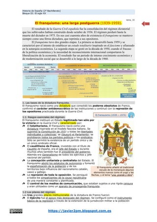 Historia de España (2º Bachillerato)
Bloque III: El siglo XX
https://javier2pm.blogspot.com.es
1
tema_10
El franquismo: una larga postguerra (1939-1959).
El resultado de la Guerra Civil española fue la consolidación del régimen dictatorial
que los sublevados habían construido desde octubre de 1936. El régimen perduró hasta la
muerte del dictador en 1975. En sus casi cuarenta años de existencia el franquismo se mantuvo
siempre como una férrea dictadura, que reprimía a sus opositores.
El franquismo tuvo dos grandes etapas. La primera se desarrolló hasta 1959 y se
caracterizó por el intento de establecer un estado totalitario inspirado en el fascismo y afianzado
en la autarquía económica. La segunda etapa se gestó en la década de 1950, cuando el fracaso
de la política económica y la necesidad de reconocimiento internacional comportaron la
liberalización de la economía. El resultado fue un periodo de intenso crecimiento económico y
de modernización social que se desarrolló a lo largo de la década de 1960.
1. Las bases de la dictadura franquista.
El franquismo nació como una dictadura que consolidó los poderes absolutos de Franco,
confirmó el carácter antidemocrático de las instituciones y continuó con la represión de
los opositores practicada durante la Guerra Civil.
1.1. Rasgos esenciales del régimen.
El franquismo instituyó un Estado legitimado tan sólo por
la victoria en la Guerra Civil y caracterizado por:
El totalitarismo. El franquismo nació como una
dictadura inspirada en el modelo fascista italiano. Se
suprimió la Constitución de 1931 y todas las libertades
individuales y colectivas; se clausuró el Parlamento; se
prohibieron todos los partidos políticos y los sindicatos.
Sólo se permitió la existencia de un partido único y de
un único sindicato oficial.
El caudillismo de Franco, investido con el título de
Caudillo de España, era el jefe del Estado y durante
muchos años también fue el presidente del gobierno.
Además era Generalísimo de todos los ejércitos y jefe
nacional del partido.
La concepción unitarista y centralista del Estado. El
franquismo abolió los estatutos de autonomía y fomentó
la españolización de la población y de los
territorios bajo influencia del nacionalismo catalán,
vasco y gallego.
La represión de toda la oposición. Se persiguió
a todos los simpatizantes de la causa republicana
de una manera constante y planificada.
El control de los medios de comunicación, que estaban sujetos a una rígida censura
y eran utilizados como un aparato de propaganda franquista.
1.2 Los pilares del régimen.
Los tres grandes pilares institucionales de la dictadura de Franco fueron:
El Ejército fue el apoyo más destacado del régimen. Se configuró como el instrumento
básico de la represión a través de la extensión de la jurisdicción militar a la población
El franquismo añadió al tradicional
escudo de la monarquía algunos
elementos nuevos como el yugo y las
flechas, y el lema “una, grande y libre”.
El franquismo (1939 – 1975)
 