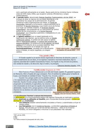 Historia de España (2º Bachillerato)
Bloque III: El siglo XX
https://javier2pm.blogspot.com.es
2
civil y participó activamente en el poder. Buena parte de los ministros fueron militares
(más del 40% hasta 1956), que ocuparon carteras (Ministerios) y cargos
(Gobernadores).
El partido único, denominado Falange Española Tradicionalista y de las JONS1
, se
encargó de dotar al régimen de sus bases ideológicas y de
suministrar los cargos de la administración. El partido
constituyó cuatro organizaciones de masas: el Frente de
Juventudes, dedicado a la formación y adoctrinamiento de la
juventud; la Sección Femenina, cuya misión era la de formar
a la mujer con sentido cristiano; el Sindicato Español
Universitario2
, que pretendía ser un instrumento de control
político de los universitarios, y la Central Nacional
Sindicalista3
, que integraba a patrones y trabajadores en una
misma organización.
La Iglesia católica tuvo un papel destacado en la
legitimación del régimen, que se definía como un Estado
confesional católico. A cambio de este apoyo la Iglesia
obtuvo financiación pública4
, el control casi exclusivo del
sistema educativo y el predominio de los valores y la moral
católica en el conjunto de la sociedad española. Esta
profunda imbricación en el Estado dio lugar al
nacionalcatolicismo, resultado de la identificación
entre el Estado, la nación española y la religión
católica.
Una, grande y libre.
El Estado español es la nación misma organizada en funciones de derecho y para el
mejor cumplimiento de sus fines, en un régimen corporativo nacional-sindicalista, bajo la
suprema autoridad del Caudillo Generalísimo Franco. En España no hay división de poderes,
sino unidad de mando y de dirección, bajo el orden y la jerarquía.
Catecismo Patriótico Español, 1939.
Cartilla escolar (fragmento de 1948)
Don Francisco Franco Bahamonde es el Jefe del Estado español. Él, ganando la guerra
de liberación, libró a España del yugo extranjero. Pero él también ha sabido ganar la batalla de
la paz, convirtiendo en realidad el lema: “España Una, Grande y Libre”.
España Una, porque acabó con los partidos políticos
y los separatismos que enfrentaban a los españoles en lucha
fratricida. España Grande, porque durante su caudillaje ha
progresado en la industria, la agricultura, las ciencias y las
artes alcanzando un nivel que nos iguala a las naciones más
adelantadas. España Libre, porque gracias a él los españoles
disponen de sus destinos sin ceder nunca a las presiones
extranjeras.
1.3 Las diferentes “familias” y apoyos del franquismo.
La participación en el funcionamiento político del régimen franquista se restringía a quienes
habían mostrado su adhesión al Caudillo, pero incorporaba diversos grupos o tendencias
ideológicas que rivalizaban:
 Los militares estaban estrechamente vinculados a Franco y subordinados a él por el
mando militar.
 Los falangistas eran la tendencia fascista, y pretendían subordinar el Estado al
Partido. Perjudicados por la derrota del Eje (Alemania – Italia en la II Guerra
Mundial), se vieron obligados a renunciar a sus postulados más radicales.
1
FET y de las JONS.
2 SEU
3 CNS
4
En 1939 se restauró el presupuesto del culto y clero.
Mural alegórico de Franco como caudillo de
España, obra de Francisco Ribera, 1939.
Postal coleccionable: “Los salvadores
de España: FET de las JONS”, 1939.
 