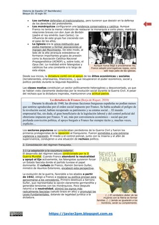 Historia de España (2º Bachillerato)
Bloque III: El siglo XX
https://javier2pm.blogspot.com.es
3
 Los carlistas defendían el tradicionalismo, pero tuvieron que desistir en la defensa
de los derechos del pretendiente.
 Los monárquicos configuraron una tendencia conservadora y católica. Aunque
Franco no tenía la menor intención de restaurar la monarquía a corto plazo, mantuvo
relaciones breves con don Juan de Borbón
(padre el rey emérito Juan Carlos). La
influencia de este grupo fue creciendo con
el paso de los años.
 La Iglesia era la única institución que
podía mantener y formar asociaciones al
margen del Movimiento. De este modo, al
lado de la alta jerarquía eclesiástica se
formaron importantes grupos de presión
como la Asociación Católica Nacional
Propagandística (ACNDP) y, sobre todo, el
Opus Dei. La rivalidad entre falangistas y
católicos fue una constante a lo largo de
esta etapa.
Desde sus inicios, la dictadura contó con el apoyo de las élites económicas y sociales
(terratenientes, empresarios, financieros…), que recuperaron el poder económico, social y
político perdido durante la Segunda República.
Las clases medias constituían un sector políticamente heterogéneo y desconcertado, ya que
se habían visto claramente desbordas por la revolución social durante la Guerra Civil. A pesar
del rechazo que la dictadura inspiraba, mantuvieron una actitud pasiva.
La dictadura de Franco (Borja de Riquer, 2010)
Durante la década de 1940, las diversas facciones burguesas españolas no podían menos
que sentirse agradecidas por el orden social impuesto por Franco. Se había acabado el peligro de
la revolución social, habían recuperado su patrimonio y su estatus social… El mundo
empresarial fue, sin duda, el gran beneficiario de la legislación laboral y del control policial del
obrerismo impuesto por Franco. Y así, más por conveniencia económico – social que por
profunda convicción política, el apoyo burgués a Franco fue siempre tácito y, muchas veces,
explícito…
Los sectores populares se consideraban perdedores de la Guerra Civil y fueron los
primeros protagonistas de la oposición al franquismo. Fueron sometidos a una extrema
vigilancia y represión. El miedo y el control policial, junto con la miseria y el afán de
supervivencia, condujeron a una situación de rechazo político.
2. Consolidación del régimen franquista.
2.1 La adaptación a la coyuntura exterior.
El desarrollo del régimen estuvo condicionado por la II
Guerra Mundial. Cuando Franco abandonó la neutralidad
y apoyó al Eje activamente, los falangistas quisieron forzar
un Estado fascista donde el partido tuviese el papel
dominante. El cuñado de Franco, Ramón Serrano Suñer,
ministro de Asuntos Exteriores, encabezó esta perspectiva.
La evolución de la guerra, favorable a los aliados a partir
de 1942, obligó a Franco a moderar su política pronazi para
aproximarse a los vencedores. Primero destituyó a Serrano
Suñer, que representaba la opción claramente germanófila y
generaba tensiones con los monárquicos. Poco después
retornó a la neutralidad, eliminó los signos más
radicalmente fascistas (saludo brazo en alto) y promulgó las
Leyes Fundamentales, dotando de legalidad jurídica a la
dictadura.
Aunque nunca llegó a proclamarse rey,
Franco adoptó prerrogativas regias, como
salir bajo palio de las iglesias.
(…) El verdadero deber de las
mujeres con la Patria es formar
familias. (…) Jamás se igualarán a los
hombres, serán su complemento.
 