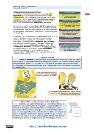 Historia de España (2º Bachillerato)
Bloque III: El siglo XX
https://javier2pm.blogspot.com.es
4
2.2 La institucionalización del régimen.
La dictadura franquista pretendió dar una imagen de
legalidad con la promulgación de una serie de Leyes
Fundamentales que ocupaban el lugar de una Constitución
inexistente y con la creación de unas Cortes que daban la
apariencia de un sistema parlamentario. Ese entramado
político fue bautizado como “democracia orgánica”.
La primera de las leyes fue el Fuero del Trabajo, de clara
inspiración fascista y basada en la Carta del Laboro italiana.
Proclamaba los derechos del trabajador y de las obligaciones
de la empresa; establecía un sindicalismo vertical, en manos
de la Falange.
A partir de 1945, tras la derrota de Alemania e Italia en la II
Guerra Mundial, el régimen de Franco se vio forzado a
promulgar nuevas leyes que le congraciasen con los
vencedores. Así se promulgó el Fuero de los Españoles,
que pretendía aparentar que en España los ciudadanos
gozaban de unas ciertas libertades políticas; la Ley del
Referéndum Nacional, que reconocía el derecho al voto a
los varones mayores de 21 años; la Ley de Sucesión
establecía que España se constituía en un “reino”
representado en el “Caudillo”, quien había de nombrar su
sucesor a título de “rey”.
La Ley de Sucesión.
La Ley de Sucesión no sólo instauraba la dictadura vitalicia de Franco, sino que rompía
el principio de la legitimidad histórica de la monarquía española, que recaía en Juan de Borbón,
hijo del fallecido Alfonso XIII. Con esta ley, Franco quedó legitimado para nombrar al futuro
rey frustrando así las pretensiones de don Juan, conde de Barcelona, a una posible restauración
de la monarquía.
Alfonso XIII y su hijo el infante D. Juan de Borbón.
La familia real española había apoyado a los militares durante la
guerra civil y los primeros años de posguerra. La negativa de Franco a
instaurar la monarquía con rapidez dividió a los monárquicos. Unos
pensaron que Franco acabaría dando paso al heredero de Alfonso XIII y
que, por eso compensaba esperar y colaborar con él. Otros sospecharon que
Franco no dejaría voluntariamente el poder y que habría que oponerse a él.
El infante don Juan, en la foto, al lado de su padre Alfonso XIII, empezó
colaborando y terminó en la oposición ya que nunca llegaría al trono.
Cartel del referéndum de 1947,
que sometía a votación la Ley de
Sucesión a la jefatura del Estado.
El patriotismo imperante también llegó a la moda
femenina. Este peinado con tupé delantero era
conocido como “Arriba España”.
 