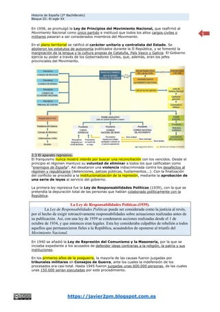 Historia de España (2º Bachillerato)
Bloque III: El siglo XX
https://javier2pm.blogspot.com.es
5
En 1958, se promulgó la Ley de Principios del Movimiento Nacional, que reafirmó al
Movimiento Nacional como único partido e instituyó que todos los altos cargos civiles o
militares pasaran a ser considerados miembros del Movimiento.
En el plano territorial se ratificó el carácter unitario y centralista del Estado. Se
abolieron los estatutos de autonomía publicados durante la II República, y se fomentó la
marginación de la lengua y la cultura propias de Cataluña, País Vasco y Galicia. El Gobierno
ejercía su poder a través de los Gobernadores Civiles, que, además, eran los jefes
provinciales del Movimiento.
2.3 El aparato represivo.
El franquismo nunca mostró interés por buscar una reconciliación con los vencidos. Desde el
principio el régimen mantuvo su voluntad de eliminar a todos los que calificaban como
“enemigos de España”. Así desataron una violencia indiscriminada contra los desafectos al
régimen y republicanos (detenciones, palizas públicas, fusilamientos...). Con la finalización
del conflicto se procedió a la institucionalización de la represión, mediante la aprobación de
una serie de leyes al servicio del gobierno.
La primera ley represiva fue la Ley de Responsabilidades Políticas (1939), con la que se
pretendía la depuración total de las personas que habían colaborado políticamente con la
República.
La Ley de Responsabilidades Políticas (1939).
La Ley de Responsabilidades Políticas puede ser considerada como la justicia al revés,
por el hecho de exigir retroactivamente responsabilidades sobre actuaciones realizadas antes de
su publicación. Así, con una ley de 1939 se condenaron acciones realizadas desde el 1 de
octubre de 1934, y que entonces eran legales. Esta ley consideraba culpables de rebelión a todos
aquellos que permanecieron fieles a la República, acusándolos de oponerse al triunfo del
Movimiento Nacional.
En 1940 se añadió la Ley de Represión del Comunismo y la Masonería, por la que se
incoaba expediente a los acusados de defender ideas contrarias a la religión, la patria y sus
instituciones.
En los primeros años de la posguerra, la mayoría de las causas fueron juzgadas por
tribunales militares en Consejos de Guerra, ante los cuales la indefensión de los
procesados era casi total. Hasta 1945 fueron juzgadas unas 600.000 personas, de las cuales
unas 150.000 serían ejecutadas por este procedimiento.
 