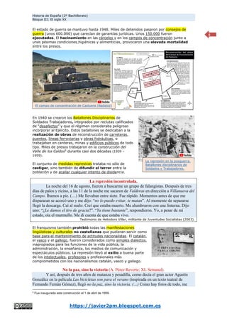 Historia de España (2º Bachillerato)
Bloque III: El siglo XX
https://javier2pm.blogspot.com.es
6
El estado de guerra se mantuvo hasta 1948. Miles de detenidos pasaron por consejos de
guerra (unos 600.000) que carecían de garantías jurídicas. Unos 150.000 fueron
ejecutados. El hacinamiento en las cárceles y en los campos de concentración junto a
unas pésimas condiciones higiénicas y alimenticias, provocaron una elevada mortalidad
entre los presos.
En 1940 se crearon los Batallones Disciplinarios de
Soldados Trabajadores, integrados por reclutas calificados
de “desafectos” y que el régimen consideraba peligroso
incorporar al Ejército. Estos batallones se dedicaban a la
realización de obras de reconstrucción de carreteras,
puentes, líneas ferroviarias y obras hidráulicas, o
trabajaban en canteras, minas y edificios públicos de todo
tipo. Miles de presos trabajaron en la construcción del
Valle de los Caídos5
durante casi dos décadas (1939 –
1959).
El conjunto de medidas represivas trataba no sólo de
castigar, sino también de difundir el terror entre la
población y de acallar cualquier intento de disidencia.
La represión incontrolada.
La noche del 16 de agosto, fueron a buscarme un grupo de falangistas. Después de tres
días de palos y ricino, a las 11 de la noche me sacaron de Valderas en dirección a Villanueva del
Campo. Íbamos a pie. (…) Me llevaban entre siete. Fue rápido. Momentos antes de que me
dispararan se acercó uno y me dijo: “no lo puedo evitar, te matan”. Al momento de separarse
llegó la descarga. Caí al suelo. Creí que estaba muerto. Me alumbraron con una linterna. Dijo
uno: “¿Le damos el tiro de gracia?”. “Ya tiene bastante”, respondieron. Yo, a pesar de mi
estado, oía el murmullo. Me di cuenta de que estaba vivo.
Testimonio de Heliodoro Villar, militante de Juventudes Socialistas (2003).
El franquismo también prohibió todas las manifestaciones
lingüísticas y culturales no castellanas que pudieran servir como
base para el mantenimiento de actitudes nacionalistas. El catalán,
el vasco y el gallego, fueron considerados como simples dialectos,
inapropiados para las funciones de la vida pública, la
administración, la enseñanza, los medios de comunicación y
espectáculos públicos. La represión llevó al exilio a buena parte
de los intelectuales, profesores y profesionales más
comprometidos con los nacionalismos catalán, vasco y gallego.
No la paz, sino la victoria (A. Pérez Reverte; XL Semanal).
Y así, después de tres años de matanza y pesadilla, como decía el gran actor Agustín
González en la película Las bicicletas son para el verano (inspirada en un texto teatral de
Fernando Fernán Gómez), llegó no la paz, sino la victoria. (…) Como hay fotos de todo, me
5
Fue inaugurada esta construcción el 1 de abril de 1959.
El campo de concentración de Castuera (Badajoz)
La represión en la posguerra.
Batallones disciplinarios de
Soldados y Trabajadores.
 