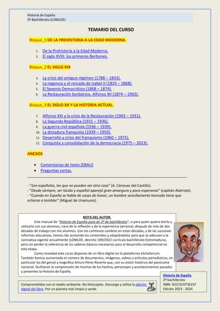 Historia de España
2º Bachillerato (LOMLOE)
TEMARIO DEL CURSO
Bloque_1 DE LA PREHISTORIA A LA EDAD MODERNA.
1. De la Prehistoria a la Edad Moderna.
2. El siglo XVIII: los primeros Borbones.
Bloque_2 EL SIGLO XIX
3. La crisis del antiguo régimen (1788 – 1833).
4. La regencia y el reinado de Isabel II (1833 – 1868).
5. El Sexenio Democrático (1868 – 1874).
6. La Restauración borbónica. Alfonso XII (1874 – 1902).
Bloque_3 EL SIGLO XX Y LA HISTORIA ACTUAL.
7. Alfonso XIII y la crisis de la Restauración (1903 – 1931).
8. La Segunda República (1931 – 1936).
9. La guerra civil española (1936 – 1939).
10. La dictadura franquista (1939 – 1959).
11. Desarrollo y crisis del franquismo (1960 – 1975).
12. Conquista y consolidación de la democracia (1975 – 2023).
ANEXOS
 Comentarios de texto (EBAU)
 Preguntas cortas.
_______________________________________________________________________________
- “Son españoles, los que no pueden ser otra cosa” (A. Cánovas del Castillo).
- “Desde siempre, ser lúcido y español aparejó gran amargura y poca esperanza” (capitán Alatriste).
- “Cuando en España se habla de cosas de honor, un hombre sencillamente honrado tiene que
echarse a temblar” (Miguel de Unamuno).
NOTA DEL AUTOR.
Este manual de “Historia de España para de 2º de bachillerato”, o para quien quiera leerlo y
utilizarlo con sus alumnos, nace de la reflexión y de la experiencia personal, después de más de dos
décadas de trabajo con mis alumnos. Con los continuos cambios en estas décadas, y de las sucesivas
reformas educativas, hemos ido acotando los contenidos y adaptándolos para que se adecuen a la
normativa vigente actualmente (LOMLOE, decreto 109/2022 currículo bachillerato Extremadura),
pero sin perder la referencia de los saberes básicos necesarios para el desarrollo competencial en
esta etapa.
Como novedad este curso dispones de un libro digital en la plataforma eScholarium.
También hemos aumentado el número de documentos, imágenes, vídeos y artículos periodísticos, en
particular los del genial y magnífico Arturo Pérez Reverte que, con su visión histórica del panorama
nacional, facilitaran la comprensión de muchos de los hechos, personajes y acontecimientos pasados
y presentes la Historia de España.
Historia de España
2º bachillerato
ISBN: SCCC5C073E21F
Edición 2023 - 2024
Comprometidos con el medio ambiente. No fotocopies. Descarga y utiliza la edición
digital del libro. Por un planeta más limpio y verde.
 