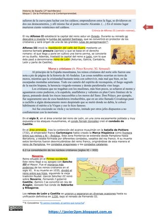 Historia de España (2º bachillerato)
bloque I: De la Prehistoria a la Contemporaneidad.
https://javier2pm.blogspot.com.es
16
salieron de la cueva para luchar con los caldeos; emprendieron estos la fuga, se dividieron en
dos sus destacamentos, y allí mismo fue al punto muerto Alcamán. (…) En el mismo lugar
murieron ciento veinticinco mil caldeos.
Crónica de Alfonso III (versión rotense).
El rey Alfonso II estableció la capital del reino astur en Oviedo. Durante su reinado se
descubre o inventa la tumba del apóstol Santiago, que se convertirá en protector de los
cristianos y será origen de una de las grandes rutas de peregrinación15
.
Alfonso III inició la repoblación del valle del Duero mediante un
sistema llamado presura (aprisio) y que se basa en el derecho
romano: el que llega y pone en cultivo una tierra yerma, se convierte
en su dueño. Además, trasladó la capital del reino a León, con lo que
éste pasó a denominarse reino de León (Asturias, Galicia, Cantabria,
León y parte de Castilla).
Moros y cristianos (A. Pérez Reverte; XL Semanal)
Al principio de la España musulmana, los reinos cristianos del norte sólo fueron una
nota a pie de página de la historia de Al-Ándalus. Las cosas notables ocurrían en tierra de
moros, mientras que la cristiandad bastante tenía con sobrevivir, más mal que bien, en las
escarpadas montañas asturianas. Todo ese camelo del espíritu de reconquista, el fuego sagrado
de la nación hispana, la herencia visigodo-romana y demás parafernalia vino luego.
Los cristianos que no tragaban con los muslimes, más bien pocos, se echaron al monte y
aguantaron como pudieron, a la española, analfabetos y valientes en plan Curro Jiménez de la
época, puteando desde los riscos inaccesibles a los moros del llano. Don Pelayo, por ejemplo,
fue seguramente uno de esos bandoleros irreductibles, que en un sitio llamado Covadonga pasó
a cuchillo a algún destacamento moro despistado que se metió donde no debía, le colocó
hábilmente el mérito a la Virgen y eso lo hizo famoso.
Así fue creciendo su vitola y su territorio, imitado por otros jefes dispuestos a no
confraternizar con la morisma.
En el siglo X, en el área oriental del reino de León, en una zona escasamente poblada y muy
expuesta a los ataques musulmanes, el conde Fernán González creó el condado de
Castilla.
En el área pirenaica, tras la contención del avance musulmán en la batalla de Poitiers
(732), el emperador franco Carlomagno había creado la Marca Hispánica como frontera
entre sus reinos y Al – Ándalus. Esta zona fronteriza se extendía desde Pamplona hasta
Barcelona, y estaba formada por diferentes condados, vasallos del rey franco. A su muerte
estos territorios fueron desvinculándose del reino franco, originándose de esta manera el
reino de Pamplona, los condados aragoneses y los condados catalanes.
6.2 La consolidación de los núcleos cristianos (siglos XI – XIII)
Navarra.
Reino situado en el Pirineo occidental.
Este reino llegó a su apogeo con Sancho
III el Mayor. Fue el monarca más
poderoso de los reinos cristianos en el
siglo XI. A su muerte en 1035, dividió el
reino entre sus hijos, siguiendo la vieja
tradición feudal: García Sánchez III reinó
sobre Navarra; Fernando I gobernó
Castilla; Ramiro I se convirtió en rey de
Aragón; Gonzalo fue conde de Sobrarbe
y Ribagorza.
Los reinos de León y Castilla se unieron y separaron en diversas ocasiones hasta su
unificación definitiva en 1230, bajo el reinado de Fernando III.
15
N. Concostrina: “El camino inventado, el camino que nunca fue”.
 