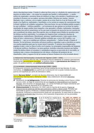 Historia de España (2º Bachillerato)
Bloque III: El siglo XX
https://javier2pm.blogspot.com.es
7
ahorro descripciones tontas. Ustedes lo saben tan bien como yo: alrededor de cuatrocientos mil
muertos en ambos lados —sin contar los causados por hambre y enfermedades— y medio
millón de expatriados: carreteras llenas de infelices en fuga, críos ateridos y hambrientos que
cruzaban la frontera con sus padres, ancianos desvalidos cubiertos por mantas, Antonio
Machado viejo y enfermo, con su madre, camino de su triste final en el sur de Francia, allí
donde a los fugitivos, maltratados y humillados, se los recluía en campos de concentración bajo
la brutal vigilancia de soldados senegaleses. Para esas horas, los que no habían podido escapar o
los que confiaban —infelices pardillos— en la promesa de que quienes no tuvieran las manos
manchadas de sangre podían estar tranquilos, eran apresados, cribados, maltratados, internados
o fusilados tras juicios sumarísimos en los que junto al piquete de ejecución (no era cuestión de
que se perdieran sus almas, pues Dios aprieta, pero no ahoga) nunca faltaba un sacerdote para
los últimos auxilios espirituales. La consigna era limpieza total, extirpación absoluta de
izquierdismos, sindicalismos, liberalismos, ateísmos, republicanismos y todo cuanto oliese,
hasta de lejos, a democracia y libertad: palabras nefandas que, a juicio del Caudillo y sus
partidarios — que ya se contaban por millones, naturalmente—, habían llevado a España al
desastre. En las prisiones, trescientos mil presos políticos esperaban a que se decidiera su suerte,
con muchas papeletas para que les tocara cárcel o paredón. Y mientras esos desgraciados
pagaban el pato y otros se iban al exilio con lo puesto, los principales responsables del disparate
y la derrota, políticos, familiares y no poca gentuza, incluidos conocidos asesinos que habían
estado llevándose dinero al extranjero y montándose negocios en previsión de lo inevitable, se
instalaron más o menos cómodamente por ahí afuera, a disfrutar del producto de sus
chanchullos, robos y saqueos (lo de las cuentas en bancos foráneos no se ha inventado ahora).
3. Relaciones internacionales y evolución del régimen (1939 – 1959).
Durante sus primeros años de vida, la dictadura procuró adaptarse al contexto internacional
manteniendo dos principios intocables: en política interior la permanencia de Franco en el
poder. En política exterior, una actitud anticomunista.
3.1 La amistad y distanciamiento hacia el eje (1939 - 1945).
El franquismo comenzó orientándose hacia formas totalitarias de tipo fascista. En esos
momentos, la colaboración se justificó por la devolución de la ayuda recibida durante la
guerra civil española por parte de Alemania e Italia.
Ramón Serrano Súñer6
, ministro de Asuntos Exteriores, fue el responsable del
acercamiento internacional a Alemania e Italia. Esta colaboración atravesó diferentes
momentos:
Declaración de no beligerancia. Durante la entrevista de Hendaya entre Franco y Hitler
(octubre 1940), se llegó al compromiso de que España no intervendría en la II Guerra
Mundial, pero enviaría a la División Azul7
, un cuerpo formado por tropas voluntarias que
lucharían al lado de Alemania en su campaña rusa.
Distanciamiento de Alemania. En 1942, ante la marcha de la guerra, Franco se
distanció de las potencias del Eje para acercarse a EEUU y Reino Unido. Pensaba que
terminada la guerra, británicos y estadounidenses terminarían enfrentándose a los
soviéticos. Entonces su anticomunismo podía ser una garantía. En esta línea se ordenó la
retirada de la División Azul (diciembre 1943) buscando congraciarse con los previsibles
vencedores.
6
El cuñadísimo.
7
Junio de 1941.
Entrevista entre Mussolini y Franco,
en presencia de Serrano Suñer.
En 1947 se celebró un
referéndum en el que se
aprobó la Ley de Sucesión.
El “si” obtuvo un 93% de los
votos en un ambiente de
ausencia de libertad. Por un
acuerdo entre Franco y don
Juan de Borbón, se acordó
que el príncipe se
establecería en España y
aquí recibiría su educación
desde 1947. Tenía entonces
10 años.
 