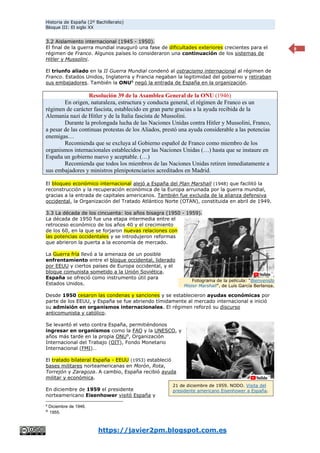Historia de España (2º Bachillerato)
Bloque III: El siglo XX
https://javier2pm.blogspot.com.es
8
3.2 Aislamiento internacional (1945 - 1950).
El final de la guerra mundial inauguró una fase de dificultades exteriores crecientes para el
régimen de Franco. Algunos países lo consideraron una continuación de los sistemas de
Hitler y Mussolini.
El triunfo aliado en la II Guerra Mundial condenó al ostracismo internacional al régimen de
Franco. Estados Unidos, Inglaterra y Francia negaban la legitimidad del gobierno y retiraban
sus embajadores. También la ONU8
negó la entrada de España en la organización.
Resolución 39 de la Asamblea General de la ONU (1946)
En origen, naturaleza, estructura y conducta general, el régimen de Franco es un
régimen de carácter fascista, establecido en gran parte gracias a la ayuda recibida de la
Alemania nazi de Hitler y de la Italia fascista de Mussolini.
Durante la prolongada lucha de las Naciones Unidas contra Hitler y Mussolini, Franco,
a pesar de las continuas protestas de los Aliados, prestó una ayuda considerable a las potencias
enemigas…
Recomienda que se excluya al Gobierno español de Franco como miembro de los
organismos internacionales establecidos por las Naciones Unidas (…) hasta que se instaure en
España un gobierno nuevo y aceptable. (…)
Recomienda que todos los miembros de las Naciones Unidas retiren inmediatamente a
sus embajadores y ministros plenipotenciarios acreditados en Madrid.
El bloqueo económico internacional alejó a España del Plan Marshall (1948) que facilitó la
reconstrucción y la recuperación económica de la Europa arruinada por la guerra mundial,
gracias a la entrada de capitales americanos. También fue excluida de la alianza defensiva
occidental, la Organización del Tratado Atlántico Norte (OTAN), constituida en abril de 1949.
3.3 La década de los cincuenta: los años bisagra (1950 - 1959).
La década de 1950 fue una etapa intermedia entre el
retroceso económico de los años 40 y el crecimiento
de los 60, en la que se forjaron nuevas relaciones con
las potencias occidentales y se introdujeron reformas
que abrieron la puerta a la economía de mercado.
La Guerra fría llevó a la amenaza de un posible
enfrentamiento entre el bloque occidental, liderado
por EEUU y ciertos países de Europa occidental, y el
bloque comunista sometido a la Unión Soviética.
España se ofreció como instrumento útil para
Estados Unidos.
Desde 1950 cesaron las condenas y sanciones y se establecieron ayudas económicas por
parte de los EEUU, y España se fue abriendo tímidamente al mercado internacional e inició
su admisión en organismos internacionales. El régimen reforzó su discurso
anticomunista y católico.
Se levantó el veto contra España, permitiéndonos
ingresar en organismos como la FAO y la UNESCO, y
años más tarde en la propia ONU9
, Organización
Internacional del Trabajo (OIT), Fondo Monetario
Internacional (FMI)…
El tratado bilateral España - EEUU (1953) estableció
bases militares norteamericanas en Morón, Rota,
Torrejón y Zaragoza. A cambio, España recibió ayuda
militar y económica.
En diciembre de 1959 el presidente
norteamericano Eisenhower visitó España y
8
Diciembre de 1946.
9
1955.
Fotograma de la película: “Bienvenido
Mister Marshall”, de Luís García Berlanga,
1953.
21 de diciembre de 1959. NODO. Visita del
presidente americano Eisenhower a España.
 