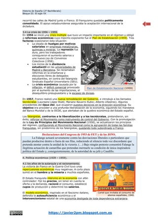 Historia de España (2º Bachillerato)
Bloque III: El siglo XX
https://javier2pm.blogspot.com.es
9
recorrió las calles de Madrid junto a Franco. El franquismo quedaba políticamente
consolidado. El apoyo estadounidense aseguraba la aceptación internacional de la
dictadura.
3.4 La crisis de 1956 – 1959.
En 1956 se inició una crisis múltiple que tuvo un impacto importante en el régimen y obligó
a reformas económicas cuyo máximo exponente fue el Plan de Estabilización (1959). Tres
factores ocasionaron esta situación:
 La oleada de huelgas por motivos
salariales en empresas metalúrgicas,
químicas y mineras. La represión fue
dura, pero los trabajadores
consiguieron el aumento salarios y
una nueva Ley de Convenios
Colectivos (1958).
 Los inicios de la disidencia
estudiantil en las universidades de
Madrid y Barcelona. Se reclamaban
reformas en la enseñanza y
elecciones libres de delegados
estudiantiles, en contra del falangista
Sindicato Español Universitario (SEU).
 La crisis económica causada por la
inflación, el déficit comercial provocado
por el aumento de las importaciones, el
desequilibrio presupuestario y la escasez de divisas.
En 1957, Franco realizó una nueva remodelación del Gobierno, e introdujo a los llamados
tecnócratas (Laureano López Rodó; Mariano Navarro Rubio; Alberto Ullastres). Algunos
procedentes del Opus Dei, que ocuparon puestos decisivos en la dirección económica. Su
objetivo era proceder a una profunda liberalización de la economía, siguiendo los mandatos
del Banco Mundial y de la OCDE, que alertaban de la quiebra económica del Estado español.
Los falangistas, contrarios a la liberalización y a los tecnócratas, pretendieron, sin
éxito, reforzar el Movimiento como instrumento de control del Gobierno. Con la promulgación
de la Ley de Principios del Movimiento Nacional (1958), se actualizaron los principios
del régimen, configurando el Movimiento Nacional como la agrupación de todas las familias
franquistas, sin predominio de los falangistas, quedando todo subordinado a Franco.
Declaraciones del Congreso de 1953 de FET y de las JONS.
La Falange actuará severamente contra las desviaciones liberales o particulares que
puedan producirse dentro o fuera de sus filas, reduciendo al silencio toda voz discordante que
pretenda atentar contra la unidad de la victoria. (…) Bajo ningún pretexto consentirá Falange la
ilegítima actuación de camarillas que pretendan mermarle su condición de única inspiradora
política del Estado y, consiguientemente, de la autoridad de su jefe y Caudillo.
4. Política económica (1939 – 1959).
4.1 los años de la autarquía y el racionamiento.
La victoria de Franco en la Guerra Civil tuvo unas
repercusiones económicas muy negativas. A corto plazo
sumió en el hambre y la miseria a muchos españoles.
El Estado franquista intervino en la economía con afán
controlador: fijó los precios, sin tener en cuenta la
oferta y la demanda, racionó el consumo, estableció
cupos de producción y determinó los salarios.
El modelo económico, inspirado en el fascismo italiano,
defendía la autosuficiencia económica y el
intervencionismo estatal de una economía desligada de toda dependencia extranjera.
Cartel que invitaba al consumo de
abonos españoles, 1940.
Plan de Estabilización Nacional (1959)
 