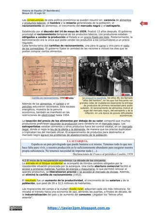 Historia de España (2º Bachillerato)
Bloque III: El siglo XX
https://javier2pm.blogspot.com.es
10
Las consecuencias de esta política económica se pueden resumir en: carencia de alimentos
y productos básicos; el hambre y la miseria generalizada de la población; el
racionamiento de alimentos; el crecimiento del mercado negro y el estraperlo.
Establecido por el decreto del 14 de mayo de 1939, finalizó 12 años después. El gobierno
promulgó el racionamiento temporal de los productos básicos. Los productores estaban
obligados a vender la producción al Estado a un precio fijado por éste. Posteriormente, la
Administración era la única que podía vender los productos a los consumidores a un precio
regulado.
Cada familia tenía dos cartillas de racionamiento, una para la carne y otra para el resto
de los comestibles. El gobierno fijaba la cantidad de las raciones e incluso los días que se
podían comprar ciertos alimentos.
Además de los alimentos, el carbón y el
petróleo estuvieron racionados. Esta escasez
energética, muestra de la penuria
económica, también se manifestó en las
restricciones de electricidad hasta 1954.
La tasación del precio de los alimentos por debajo de su valor comportó que muchos
productores prefiriesen esconder la producción para venderla en el mercado negro. Los
estraperlistas vendían alimentos y otros productos fuera del control estatal, en un mercado
ilegal, donde sí regía la ley de la oferta y la demanda, de manera que los precios duplicaban
o triplicaban los del mercado oficial. El acaparamiento de productos para destinarlos al
mercado negro agravó los problemas de abastecimiento de la población.
LA AUTARQUÍA.
España es un país privilegiado que puede bastarse a sí mismo. Tenemos todo lo que nos
hace falta para vivir, y nuestra producción es lo suficientemente abundante para asegurar nuestra
propia subsistencia. No tenemos necesidad de importar nada (…).
Declaraciones de Franco al periódico Candile, 1939
4.2 El inicio de la recuperación económica: La década de los cincuenta.
La entrada en el bloque occidental se acompañó de tímidos cambios obligados por la
insostenible situación provocada por la autarquía. Una cierta abertura comercial facilitó el
acceso a primeras materias, fuentes de energía y maquinaria, lo que permitió renovar el
aparato productivo, se liberalizaron precios y se accedió al mercado de divisas. Además,
se eliminó la cartilla de racionamiento (1952).
El resultado fue un aumento de la productividad, el crecimiento de los salarios y de la
población, que pasó de 28 a 32,5 millones de habitantes.
Las migraciones del campo a la ciudad (éxodo rural) adquirían cada vez más relevancia. Se
iniciaba el tránsito hacia una economía de paz, abriendo las puertas, a finales de década, de
la industrialización del país y de aumento del consumo. Llegaban los “felices años
sesenta”.
La posguerra española, los años 40, los llamado
“años del hambre”, en los que fue frecuente ver
grandes colas de ciudadanos esperando la entrega
de productos de primera necesidad para poder
subsistir. El racionamiento de alimentos motivó el
auge del mercado negro, del estraperlo y de la
inflación, en una época de graves dificultades
económicas.
Cartilla de racionamiento, 1940
 