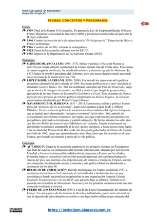 Historia de España (2º Bachillerato)
Bloque III: El siglo XX
https://javier2pm.blogspot.com.es
12
FECHAS, CONCEPTOS Y PERSONAJES.
Fechas
1939. Final de la Guerra Civil española. Se aprueba la Ley de Responsabilidades Políticas.
Franco abandona la Sociedad de Naciones (SDN) y proclama la neutralidad del país ante la
II Guerra Mundial.
1940. Cambio de posición de la dictadura hacia la “No beligerancia”. Entrevista de Hitler y
Franco en Hendaya.
1946. Condena de la ONU, retirada de embajadores.
1953. Firma de los acuerdos militares con los EEUU.
1955. Ingreso en la Organización de las Naciones Unidas (ONU)
Personajes
CARRERO BLANCO, LUIS (1903-1973). Militar y político. Oficial de Marina se
convirtió en el más estrecho colaborador de Franco durante más de treinta años. Tras ocupar
diversos cargos de confianza, fue nombrado ministro y alcanzó el grado de Almirante. En
1973 Franco le nombró presidente del Gobierno, pero seis meses después murió asesinado
en un atentado de la banda terrorista ETA.
LÓPEZ RODÓ, LAUREANO (1920 - 2000). Fue uno de los impulsores de la política
económica desarrollista de la década de 1960. Su carrera política estuvo muy vinculada al
almirante Carrero Blanco. En 1962 fue nombrado comisario del Plan de Desarrollo, cargo
que se elevó a la categoría de ministro en 1965 y desde el que dirigió la preparación y
aplicación de los tres Planes de Desarrollo Económico y Social. Tras la muerte de Franco
participó en el proceso de reforma política integrándose en Alianza Popular, la coalición
conservadora encabezada por Manuel Fraga Iribarne.
NAVARRO RUBIO, MARIANO (1913 – 2001). Economista, militar y político. Formó
parte del “gobierno de los tecnócratas”, junto con Laureano López Rodó y Alberto
Ullastres. Llevó a cabo una política de reestructuración económica del régimen franquista,
que se tradujo en el denominado “milagro económico” de los años 1960, período de
extraordinario crecimiento económico en España, país que experimentó una apertura sin
precedentes, atrayendo a inversiones y capital extranjero. De hecho, durante los ocho años
que Navarro Rubio permaneció en el Ministerio de Hacienda, España experimentó un
crecimiento económico comparable al de sus vecinos europeos, y hasta países como Japón.
Tras su salida del Ministerio de Hacienda, fue designado gobernador del Banco de España,
en el año de 1965, cargo que ejerció durante cinco años, hasta que fue acusado en el caso
Matesa, provocando su renuncia y retiro de la vida pública.
Conceptos
AUTARQUÍA. Etapa de la economía española en los primeros tiempos del Franquismo
que trató de superar las limitaciones del mercado internacional, afectado por la II Guerra
Mundial y las restricciones político-diplomáticas impuestas a Franco por los aliados.
Pretendía lograr el autoabastecimiento del mercado nacional con la propia producción
interna del país, que sustituía a las importaciones de materias extranjeras. Originó, además
de corrupción, una tremenda escasez y carestía y esta política debió ser abandonada a
comienzos de los años 50.
DECRETO DE UNIFICACIÓN. Decreto promulgado por Franco en abril de 1937, a
comienzos de la Guerra Civil, mediante el cual unificaba a las distintas fuerzas que
constituían el bando nacionalista integrándolas en una organización llamada Falange
Española Tradicionalista y de las JONS, que quedaba bajo su jefatura. También se la
conocía con el nombre de Movimiento Nacional y en los primeros momentos tenía un claro
contenido totalitario y fascista.
FUERO DE LOS ESPAÑOLES (1945). Una de las Leyes Fundamentales del régimen de
Franco. Era una especie de declaración de derechos individuales, pero con la salvedad de
que el ejercicio de estos derechos se remitía a una legislación ordinaria que emanaba del
 