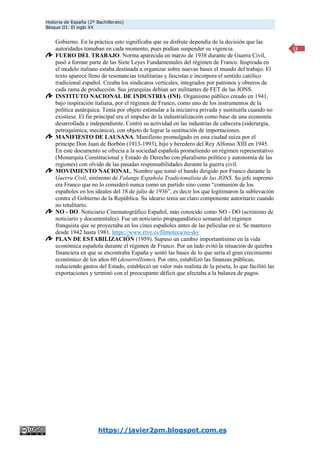 Historia de España (2º Bachillerato)
Bloque III: El siglo XX
https://javier2pm.blogspot.com.es
13
Gobierno. En la práctica esto significaba que su disfrute dependía de la decisión que las
autoridades tomaban en cada momento, pues podían suspender su vigencia.
FUERO DEL TRABAJO. Norma aparecida en marzo de 1938 durante de Guerra Civil,
pasó a formar parte de las Siete Leyes Fundamentales del régimen de Franco. Inspirada en
el modelo italiano estaba destinada a organizar sobre nuevas bases el mundo del trabajo. El
texto aparece lleno de resonancias totalitarias y fascistas e incorpora el sentido católico
tradicional español. Creaba los sindicatos verticales, integrados por patronos y obreros de
cada rama de producción. Sus jerarquías debían ser militantes de FET de las JONS.
INSTITUTO NACIONAL DE INDUSTRIA (INI). Organismo público creado en 1941,
bajo inspiración italiana, por el régimen de Franco, como uno de los instrumentos de la
política autárquica. Tenía por objeto estimular a la iniciativa privada y sustituirla cuando no
existiese. El fin principal era el impulso de la industrialización como base de una economía
desarrollada e independiente. Centró su actividad en las industrias de cabecera (siderurgia,
petroquímica, mecánica), con objeto de lograr la sustitución de importaciones.
MANIFIESTO DE LAUSANA. Manifiesto promulgado en esta ciudad suiza por el
príncipe Don Juan de Borbón (1913-1993), hijo y heredero del Rey Alfonso XIII en 1945.
En este documento se ofrecía a la sociedad española prometiendo un régimen representativo
(Monarquía Constitucional y Estado de Derecho con pluralismo político y autonomía de las
regiones) con olvido de las pasadas responsabilidades durante la guerra civil.
MOVIMIENTO NACIONAL. Nombre que tomó el bando dirigido por Franco durante la
Guerra Civil, sinónimo de Falange Española Tradicionalista de las JONS. Su jefe supremo
era Franco que no lo consideró nunca como un partido sino como “comunión de los
españoles en los ideales del 18 de julio de 1936”, es decir los que legitimaron la sublevación
contra el Gobierno de la República. Su ideario tenía un claro componente autoritario cuando
no totalitario.
NO - DO. Noticiario Cinematográfico Español, más conocido como NO - DO (acrónimo de
noticiario y documentales). Fue un noticiario propagandístico semanal del régimen
franquista que se proyectaba en los cines españoles antes de las películas en sí. Se mantuvo
desde 1942 hasta 1981. https://www.rtve.es/filmoteca/no-do/
PLAN DE ESTABILIZACIÓN (1959). Supuso un cambio importantísimo en la vida
económica española durante el régimen de Franco. Por un lado evitó la situación de quiebra
financiera en que se encontraba España y sentó las bases de lo que sería el gran crecimiento
económico de los años 60 (desarrollismo). Por otro, estabilizó las finanzas públicas,
reduciendo gastos del Estado, estableció un valor más realista de la peseta, lo que facilitó las
exportaciones y terminó con el preocupante déficit que afectaba a la balanza de pagos.
 