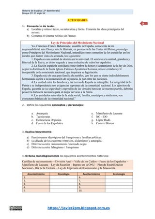 Historia de España (2º Bachillerato)
Bloque III: El siglo XX
https://javier2pm.blogspot.com.es
14
ACTIVIDADES
1. Comentario de texto.
a) Localiza y sitúa el texto, su naturaleza y fecha. Comenta las ideas principales del
mismo.
b) Comenta el sistema político de Franco.
Ley de Principios del Movimiento Nacional
Yo, Francisco Franco Bahamonde, caudillo de España, consciente de mi
responsabilidad ante Dios y ante la Historia, en presencia de las Cortes del Reino, promulgo
como Principios del Movimiento Nacional, entendido como comunión de los españoles en los
ideales que dieron vida a la cruzada, los siguientes:
1. España es una unidad de destino en lo universal. El servicio a la unidad, grandeza y
libertad de la Patria, es deber sagrado y tarea colectiva de todos los españoles.
2. La Nación española considera como timbre de honor el acatamiento de la ley de Dios,
según la doctrina de la Santa Iglesia Católica Apostólica Romana, única verdadera y fe
inseparable de la conciencia nacional, que inspirara su legislación.
3. España raíz de una gran familia de pueblos, con los que se siente indisolublemente
hermanada, aspira a la instauración de la justicia, la paz entre las naciones.
4. La unidad entre los hombres y las tierras de España es intangible. La integridad de la
Patria y su independencia son exigencias supremas de la comunidad nacional. Los ejércitos de
España, garantía de su seguridad y expresión de las virtudes heroicas de nuestro pueblo, deberán
poseer la fortaleza necesaria para el mejor servicio a la Patria.
6. Las entidades naturales de la vida social, familia, municipio y sindicatos, son
estructuras básicas de la comunidad nacional.”
2. Define los siguientes conceptos y personajes:
a. Autarquía
b. Tecnócratas
c. Democracia Orgánica
d. Fuero de los Españoles
e. Manifiesto de Lausana
f. NO – DO
g. López Rodó
h. Carrero Blanco
3. Explica brevemente:
a) Fundamentos ideológicos del franquismo y familias políticas.
b) La década de los cuarenta: represión, aislamiento y autarquía.
c) Diferencia entre racionamiento / mercado negro
d) Diferencia entre falangismo / franquismo
4. Ordena cronológicamente los siguientes acontecimientos históricos:
Cartillas de racionamiento – División Azul – Valle de los Caídos – Fuero de los Españoles –
Manifiesto de Lausana – Ley de Sucesión – Ingreso en la ONU – Plan de Estabilización
Nacional - Día de la Victoria – Ley de Represión del Comunismo y la Masonería.
Acontecimiento Cronología Acontecimiento Cronología
1. 6.
2. 7.
3. 8.
4. 9.
5. 10.
 
