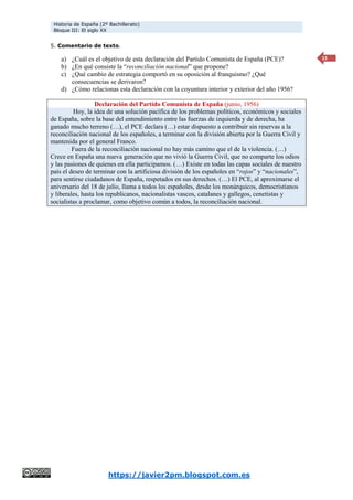 Historia de España (2º Bachillerato)
Bloque III: El siglo XX
https://javier2pm.blogspot.com.es
15
5. Comentario de texto.
a) ¿Cuál es el objetivo de esta declaración del Partido Comunista de España (PCE)?
b) ¿En qué consiste la “reconciliación nacional” que propone?
c) ¿Qué cambio de estrategia comportó en su oposición al franquismo? ¿Qué
consecuencias se derivaron?
d) ¿Cómo relacionas esta declaración con la coyuntura interior y exterior del año 1956?
Declaración del Partido Comunista de España (junio, 1956)
Hoy, la idea de una solución pacífica de los problemas políticos, económicos y sociales
de España, sobre la base del entendimiento entre las fuerzas de izquierda y de derecha, ha
ganado mucho terreno (…), el PCE declara (…) estar dispuesto a contribuir sin reservas a la
reconciliación nacional de los españoles, a terminar con la división abierta por la Guerra Civil y
mantenida por el general Franco.
Fuera de la reconciliación nacional no hay más camino que el de la violencia. (…)
Crece en España una nueva generación que no vivió la Guerra Civil, que no comparte los odios
y las pasiones de quienes en ella participamos. (…) Existe en todas las capas sociales de nuestro
país el deseo de terminar con la artificiosa división de los españoles en “rojos” y “nacionales”,
para sentirse ciudadanos de España, respetados en sus derechos. (…) El PCE, al aproximarse el
aniversario del 18 de julio, llama a todos los españoles, desde los monárquicos, democristianos
y liberales, hasta los republicanos, nacionalistas vascos, catalanes y gallegos, cenetistas y
socialistas a proclamar, como objetivo común a todos, la reconciliación nacional.
 