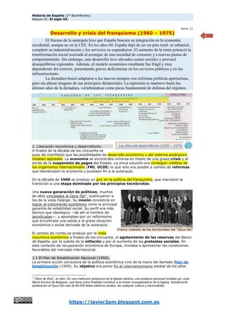 Historia de España (2º Bachillerato)
bloque III: El siglo XX.
https://javier2pm.blogspot.com.es
1
tema_11
Desarrollo y crisis del franquismo (1960 – 1975)
El fracaso de la autarquía hizo que España buscara su integración en la economía
occidental, aunque no en la CEE. En los años 60, España dejó de ser un país rural: se urbanizó,
completó su industrialización y los servicios se expandieron. El aumento de la renta potenció la
transformación social asociada al arranque de una sociedad de consumo y a nuevas pautas de
comportamiento. Sin embargo, este desarrollo tuvo elevados costes sociales y provocó
desequilibrios regionales. Además, el modelo económico resultante fue frágil y muy
dependiente del exterior, presentando graves deficiencias en los servicios públicos y en las
infraestructuras.
La dictadura buscó adaptarse a los nuevos tiempos con reformas políticas aperturistas,
pero sin alterar ninguno de sus principios dictatoriales. La represión se mantuvo hasta los
últimos años de la dictadura, vertebrándose como pieza fundamental de defensa del régimen.
1. Liberación económica y desarrollismo.
A finales de la década de los cincuenta se
puso de manifiesto que las posibilidades de desarrollo económico y del sistema autárquico
estaban agotadas. La economía se encontraba inmersa en medio de una grave crisis y al
borde de la suspensión de pagos del Estado. La única solución era conseguir créditos de
los organismos internacionales (FMI, OCDE) lo que sólo era posible a cambio de reformas
que liberalizasen la economía y pusiesen fin a la autarquía.
En la década de 1960 se produjo un giro en la política del franquismo, que marcaron la
transición a una etapa dominada por los principios tecnócratas.
Una nueva generación de políticos, muchos
de ellos vinculados al Opus Dei1
, sustituyeron a
los de la vieja Falange. Su misión consistiría en
lograr el crecimiento económico como la principal
garantía de estabilidad social. Su perfil era más
técnico que ideológico —de ahí el nombre de
tecnócratas—, y apostaban por un reformismo
que encontrase una salida a la grave situación
económica y social derivada de la autarquía.
El cambio de rumbo se produjo por la mala
coyuntura económica a finales de los cincuenta, el agotamiento de las reservas del Banco
de España, por la subida de la inflación y por el aumento de las protestas sociales. En
este contexto de recuperación económica de Europa, invitaba a aprovechar las condiciones
favorables del mercado internacional.
1.1 El Plan de Estabilización Nacional (1959).
La primera acción correctora de la política económica vino de la mano del llamado Plan de
Estabilización (1959). Su objetivo era poner fin al intervencionismo estatal de los años
1
“Obra de Dios”, en latín. Es una institución jerárquica de la Iglesia católica, una prelatura personal fundada por José
María Escrivá de Balaguer, que tiene como finalidad contribuir a la misión evangelizadora de la Iglesia. Actualmente
pertenecen al Opus Dei más de 85.000 fieles católicos adultos, de cualquier cultura y nacionalidad.
Franco rodeado de los tecnócratas del “Opus Dei”
Los años del desarrollismo (1959 – 1975)
 