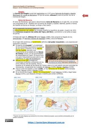 Historia de España (2º bachillerato)
bloque I: De la Prehistoria a la Contemporaneidad.
https://javier2pm.blogspot.com.es
17
Aragón.
La Corona de Aragón surgió del matrimonio en 1137 entre Petronila de Aragón y Ramón
Berenguer IV, conde de Barcelona. El hijo de ambos, Alfonso I, sería el primer rey de la
Corona de Aragón.
Reino de Navarra.
El reino de Pamplona, que pasó a denominarse reino de Navarra en el siglo XII, vio cerrada
sus conquistas en Al – Ándalus por el avance de Aragón y Castilla. Además, perdió a manos
de Castilla territorios en Burgos, La Rioja y País Vasco.
6.3 La expansión territorial (siglos XI – XIII).
La descomposición del califato de Córdoba modificó el equilibrio de poder. A partir de 1031
los cristianos ocuparon los valles del Tajo y del Ebro y sometieron a las taifas al pago
de parias.
A finales del siglo XI, Alfonso VI tomó Toledo (1085). Esto propició la llegada de los
almorávides y la derrota cristiana de Sagrajas (1086), cerca de Badajoz.
En el siglo XIII asistimos al hundimiento definitivo del poder musulmán y una espectacular
expansión cristiana:
El espíritu de cruzada16
y la debilidad
de los almohades favorecieron la alianza
de los reinos cristianos. El rey Alfonso
VIII de Castilla, derrotó a los
musulmanes en la batalla de las Navas
de Tolosa (1212), en las proximidades
de Despeñaperros (Jaén). El hecho tuvo
una gran trascendencia pues abrió a los
castellanos el valle del Guadalquivir.
Alfonso IX de León protagonizó
numerosos conflictos y tensiones con su
primo Alfonso VIII de Castilla. Estuvo
ausente en la batalla de las Navas de Tolosa, pese a lo cual realizó una gran actividad de
reconquista, recuperando las ciudades de Cáceres (1229), Mérida y Badajoz (1230).
Tras la unión de Castilla y León (1230), el rey Fernando III “El Santo” tomó Córdoba
(1236), Murcia (1243) y Sevilla (1248).
En la Corono de Aragón, Jaime I “El Conquistador” ocupó Valencia (1238) y llegó hasta
Murcia (1243), que después entregó a Castilla para evitar conflictos.
16
Espíritu de lucha religiosa que eclosionó en los reinos cristianos europeos, que se sentían amenazados por el
poderío musulmán.
El triunfo de la santa cruz en la batalla de
las Navas de Tolosa (Marcelino Santamaría).
 