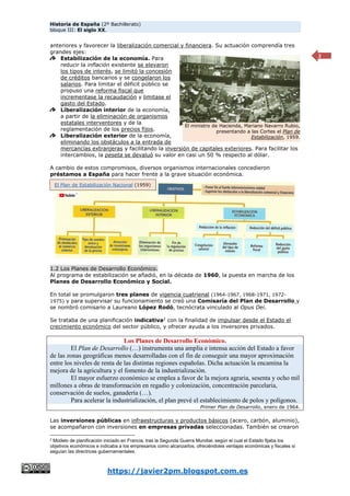 Historia de España (2º Bachillerato)
bloque III: El siglo XX.
https://javier2pm.blogspot.com.es
2
anteriores y favorecer la liberalización comercial y financiera. Su actuación comprendía tres
grandes ejes:
Estabilización de la economía. Para
reducir la inflación existente se elevaron
los tipos de interés, se limitó la concesión
de créditos bancarios y se congelaron los
salarios. Para limitar el déficit público se
propuso una reforma fiscal que
incrementase la recaudación y limitase el
gasto del Estado.
Liberalización interior de la economía,
a partir de la eliminación de organismos
estatales interventores y de la
reglamentación de los precios fijos.
Liberalización exterior de la economía,
eliminando los obstáculos a la entrada de
mercancías extranjeras y facilitando la inversión de capitales exteriores. Para facilitar los
intercambios, la peseta se devaluó su valor en casi un 50 % respecto al dólar.
A cambio de estos compromisos, diversos organismos internacionales concedieron
préstamos a España para hacer frente a la grave situación económica.
1.2 Los Planes de Desarrollo Económico.
Al programa de estabilización se añadió, en la década de 1960, la puesta en marcha de los
Planes de Desarrollo Económico y Social.
En total se promulgaron tres planes de vigencia cuatrienal (1964-1967, 1968-1971, 1972-
1975) y para supervisar su funcionamiento se creó una Comisaría del Plan de Desarrollo y
se nombró comisario a Laureano López Rodó, tecnócrata vinculado al Opus Dei.
Se trataba de una planificación indicativa2
con la finalidad de impulsar desde el Estado el
crecimiento económico del sector público, y ofrecer ayuda a los inversores privados.
Los Planes de Desarrollo Económico.
El Plan de Desarrollo (…) instrumenta una amplia e intensa acción del Estado a favor
de las zonas geográficas menos desarrolladas con el fin de conseguir una mayor aproximación
entre los niveles de renta de las distintas regiones españolas. Dicha actuación la encamina la
mejora de la agricultura y el fomento de la industrialización.
El mayor esfuerzo económico se emplea a favor de la mejora agraria, sesenta y ocho mil
millones a obras de transformación en regadío y colonización, concentración parcelaria,
conservación de suelos, ganadería (…).
Para acelerar la industrialización, el plan prevé el establecimiento de polos y polígonos.
Primer Plan de Desarrollo, enero de 1964.
Las inversiones públicas en infraestructuras y productos básicos (acero, carbón, aluminio),
se acompañaron con inversiones en empresas privadas seleccionadas. También se crearon
2
Modelo de planificación iniciado en Francia, tras la Segunda Guerra Mundial, según el cual el Estado fijaba los
objetivos económicos e indicaba a los empresarios como alcanzarlos, ofreciéndoles ventajas económicas y fiscales si
seguían las directrices gubernamentales.
El ministro de Hacienda, Mariano Navarro Rubio,
presentando a las Cortes el Plan de
Estabilización, 1959.
El Plan de Estabilización Nacional (1959)
 