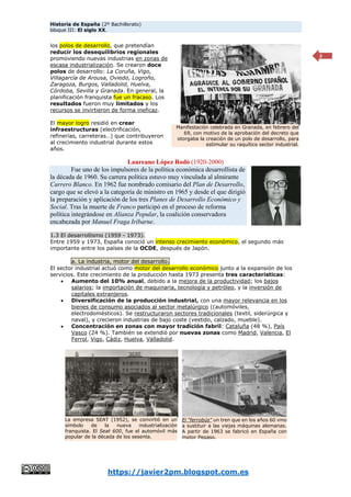Historia de España (2º Bachillerato)
bloque III: El siglo XX.
https://javier2pm.blogspot.com.es
3
los polos de desarrollo, que pretendían
reducir los desequilibrios regionales
promoviendo nuevas industrias en zonas de
escasa industrialización. Se crearon doce
polos de desarrollo: La Coruña, Vigo,
Villagarcía de Arousa, Oviedo, Logroño,
Zaragoza, Burgos, Valladolid, Huelva,
Córdoba, Sevilla y Granada. En general, la
planificación franquista fue un fracaso. Los
resultados fueron muy limitados y los
recursos se invirtieron de forma ineficaz.
El mayor logro residió en crear
infraestructuras (electrificación,
refinerías, carreteras…) que contribuyeron
al crecimiento industrial durante estos
años.
Laureano López Rodó (1920-2000)
Fue uno de los impulsores de la política económica desarrollista de
la década de 1960. Su carrera política estuvo muy vinculada al almirante
Carrero Blanco. En 1962 fue nombrado comisario del Plan de Desarrollo,
cargo que se elevó a la categoría de ministro en 1965 y desde el que dirigió
la preparación y aplicación de los tres Planes de Desarrollo Económico y
Social. Tras la muerte de Franco participó en el proceso de reforma
política integrándose en Alianza Popular, la coalición conservadora
encabezada por Manuel Fraga Iribarne.
1.3 El desarrollismo (1959 - 1973).
Entre 1959 y 1973, España conoció un intenso crecimiento económico, el segundo más
importante entre los países de la OCDE, después de Japón.
a. La industria, motor del desarrollo.
El sector industrial actuó como motor del desarrollo económico junto a la expansión de los
servicios. Este crecimiento de la producción hasta 1973 presenta tres características:
 Aumento del 10% anual, debido a la mejora de la productividad; los bajos
salarios; la importación de maquinaria, tecnología y petróleo, y la inversión de
capitales extranjeros.
 Diversificación de la producción industrial, con una mayor relevancia en los
bienes de consumo asociados al sector metalúrgico ((automóviles,
electrodomésticos). Se restructuraron sectores tradicionales (textil, siderúrgica y
naval), y crecieron industrias de bajo coste (vestido, calzado, mueble).
 Concentración en zonas con mayor tradición fabril: Cataluña (48 %), País
Vasco (24 %). También se extendió por nuevas zonas como Madrid, Valencia, El
Ferrol, Vigo, Cádiz, Huelva, Valladolid.
Manifestación celebrada en Granada, en febrero del
69, con motivo de la aprobación del decreto que
otorgaba la creación de un polo de desarrollo, para
estimular su raquítico sector industrial.
El “ferrobús” un tren que en los años 60 vino
a sustituir a las viejas máquinas alemanas.
A partir de 1963 se fabricó en España con
motor Pegaso.
La empresa SEAT (1952), se convirtió en un
símbolo de la nueva industrialización
franquista. El Seat 600, fue el automóvil más
popular de la década de los sesenta.
 