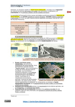 Historia de España (2º Bachillerato)
bloque III: El siglo XX.
https://javier2pm.blogspot.com.es
4
Asimismo, es necesario resaltar el “boom” de la construcción, vinculado con la migración3
de millones de personas del campo a la ciudad, que estimularon la edificación y el
crecimiento de las periferias urbanas y de las ciudades dormitorio.
La necesidad de financiación de las nuevas actividades económicas promovió el desarrollo del
sector bancario, que invirtió capitales en nuevas industrias, concedió créditos a empresas
y particulares. En 1970, los siete mayores bancos españoles controlaban más del 80 % de
los recursos financieros.
COMPOSICIÓN DE LA PRODUCCIÓN INDUSTRIAL
1960 1973
Producción eléctrica (mill. kWh) 20.829 68.353
Fundición de hierro 2.077 5.890
Hilado de algodón 131.985 130.075
Acero 2.340 9.520
Ácido sulfúrico 1.236 2.450
Cemento 6.068 19.747
b. La reconversión de la agricultura tradicional.
Las transformaciones económicas ocurridas en la década de 1960 provocaron la crisis de la
agricultura tradicional. Ésta se sustentaba en la abundancia de mano de obra y en los bajos
salarios. La combinación de tres factores estimuló la modernización del campo:
 Éxodo rural hacia zonas
industriales, que provocó la
despoblación de zonas agrarias. Inicio
del fenómeno conocido como la
“España vaciada”, que se prolongaría a
lo largo de varias décadas hasta la
actualidad. Los movimientos
migratorios afectaron a 2,5 millones
de personas dentro de España. Se
huía de la miseria y de la falta de
trabajo, acentuada por la
mecanización de las labores
agrícolas, mientras las oportunidades
laborales y de mejora social, ofrecía
nuevas expectativas a la población. En consecuencia, se produjo un fuerte
desequilibrio territorial con el desplazamiento de zonas rurales y el crecimiento
urbano de las ciudades.
 Aumento de la producción gracias a la mecanización de las labores agrícolas, uso
de fertilizantes, y la expansión del regadío.
 Diversificación de la producción asociada a los cambios en la dieta de una
población cada vez más urbanizada, que aumentó el consumo de carnes, lácteos,
frutas y verduras.
3
Éxodo rural.
La construcción de nuevos pantanos fue la obra pública más importante del
desarrollismo. Franco inaugura el pantano de Arroyo de Ebro (Santander), 1952
El Plan Badajoz produjo el desarrollo de numerosos
pueblos como Guadiana del Caudillo (BADAJOZ).
 