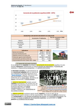 Historia de España (2º Bachillerato)
bloque III: El siglo XX.
https://javier2pm.blogspot.com.es
5
MUNICIPIOS CON MAYOR CRECIMIENTO DE POBLACION
Incremento nº habitantes
Tasa de crecimiento (1960 –
1970) %
Madrid 943.818 43,3
Barcelona 215.429 14,1
L, Hospitalet 118.635 97,2
Sevilla 103.823 23,5
Bilbao 99.439 34,2
Indicadores 1960 1976
Número de tractores 36.845 400.928
Consumo fertilizantes (tn) 242.824 747.702
Población activa en el sector (%) 40,2 20,9
Producción agraria total (millones) 220.000 1.025.000
Concentración parcelaria (miles ha.) 243 4.538
Productividad del sector (índice 100 = 1964) 93 480
c. El desarrollo del sector terciario.
En la década de los sesenta se produjo la terciarización de la economía española. En este
proceso influyeron notablemente un intenso proceso de urbanización, el aumento del
comercio, la mejora de los transportes y un aumento del turismo.
El bienestar europeo y la generalización de
las vacaciones pagadas para la mayoría de
sus trabajadores resultaron decisivos en el
“boom turístico” español. Miles de turistas
que encontraban en España un destino
preferente por su clima cálido, abundancia de
playas y de servicios, y precios baratos.
El comercio internacional también conoció
cambios significativos. Por primera vez, las
principales exportaciones dejaron de ser los
productos agrícolas y los bienes
manufacturados (textil, calzado,
mueble…) pasaron a ser mayoritarios en
las ventas al exterior.
La balanza comercial resultante seguía siendo negativa, ya que el valor de las
importaciones superó siempre al de las exportaciones. Este tradicional déficit comercial se
vio compensado por los ingresos procedentes del turismo, las inversiones extranjeras y las
remesas de divisas enviadas por los emigrantes españoles, que generaban un saldo
positivo en la balanza final de pagos.
Fotograma de “El turismo es un gran invento” una de
las películas españolas de los años sesenta que
reflejaba el impacto del turismo sobre la sociedad
española de la época. Véase al magnífico Paco Martínez
Soria rodeado de un grupo de turistas suecas.
25,8
27,9
30,4
33,8
35,8
20
25
30
35
40
1940 1950 1960 1970 1975 Años
Aumento de la población española (1940 - 1975)
mill. Personas
 