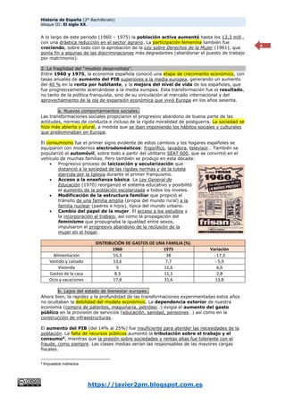 Historia de España (2º Bachillerato)
bloque III: El siglo XX.
https://javier2pm.blogspot.com.es
6
A lo largo de este periodo (1960 – 1975) la población activa aumentó hasta los 13,3 mill.,
con una drástica reducción en el sector agrario. La participación femenina también fue
creciendo, sobre todo con la aprobación de la Ley sobre Derechos de la Mujer (1961), que
ponía fin a algunas de las discriminaciones más degradantes (abandonar el puesto de trabajo
por matrimonio).
2. La fragilidad del “modelo desarrollista”.
Entre 1960 y 1975, la economía española conoció una etapa de crecimiento económico, con
tasas anuales de aumento del PIB superiores a la media europea, generando un aumento
del 40 % en la renta por habitante, y la mejora del nivel de vida de los españoles, que
fue progresivamente acercándose a la media europea. Esta transformación fue el resultado,
no tanto de la política franquista, sino de su vinculación al mercado internacional y del
aprovechamiento de la ola de expansión económica que vivió Europa en los años sesenta.
a. Nuevos comportamientos sociales.
Las transformaciones sociales propiciaron el progresivo abandono de buena parte de las
actitudes, normas de conducta e incluso de la rígida moralidad de postguerra. La sociedad se
hizo más abierta y plural, a medida que se iban imponiendo los hábitos sociales y culturales
que predominaban en Europa.
El consumismo fue el primer signo evidente de estos cambios y los hogares españoles se
equiparon con modernos electrodomésticos: frigorífico, lavadora, televisor… También se
popularizó el automóvil, sobre todo a partir del utilitario SEAT 600, que se convirtió en el
vehículo de muchas familias. Pero también se produjo en esta década:
 Progresivo proceso de laicización y secularización que
distanció a la sociedad de las rígidas normas y de la tutela
ejercida por la Iglesia durante el primer franquismo.
 Acceso a la enseñanza básica. La Ley General de
Educación (1970) reorganizó el sistema educativo y posibilitó
el aumento de la población escolarizada a todos los niveles.
 Modificación de la estructura familiar que propició el
tránsito de una familia amplia (propia del mundo rural) a la
familia nuclear (padres e hijos), típica del mundo urbano.
 Cambio del papel de la mujer. El acceso a los estudios y
la incorporación al trabajo, así como la propagación del
feminismo que propugnaba la igualdad entre sexos,
impulsaron el progresivo abandono de la reclusión de la
mujer en el hogar.
DISTRIBUCIÓN DE GASTOS DE UNA FAMILIA (%)
1960 1975 Variación
Alimentación 55,3 38 - 17,3
Vestido y calzado 13,6 7,7 - 5,9
Vivienda 5 11,6 6,6
Gastos de la casa 8,3 11,1 2,8
Ocio y vacaciones 17,8 31,6 13,8
b. Lejos del estado de bienestar europeo.
Ahora bien, la rapidez y la profundidad de las transformaciones experimentadas estos años
no ocultaban la debilidad del modelo económico. La dependencia exterior de nuestra
economía (compra de patentes, maquinaria, petróleo…) exigía el aumento del gasto
público en la provisión de servicios (educación, sanidad, pensiones…) así como en la
construcción de infraestructuras.
El aumento del PIB (del 14% al 25%) fue insuficiente para atender las necesidades de la
población. La falta de recursos públicos aumentó la tributación sobre el trabajo y el
consumo4
, mientras que la presión sobre sociedades y rentas altas fue tolerante con el
fraude, como siempre. Las clases medias serían las responsables de las mayores cargas
fiscales.
4
Impuestos indirectos.
 