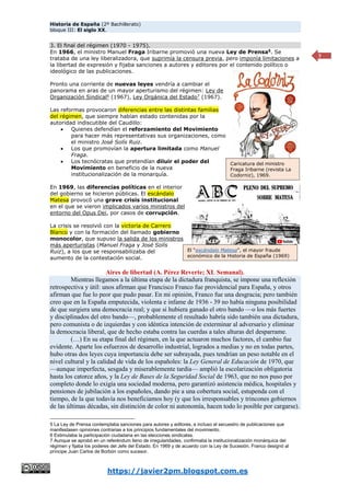 Historia de España (2º Bachillerato)
bloque III: El siglo XX.
https://javier2pm.blogspot.com.es
7
3. El final del régimen (1970 - 1975).
En 1966, el ministro Manuel Fraga Iribarne promovió una nueva Ley de Prensa5
. Se
trataba de una ley liberalizadora, que suprimía la censura previa, pero imponía limitaciones a
la libertad de expresión y fijaba sanciones a autores y editores por el contenido político o
ideológico de las publicaciones.
Pronto una corriente de nuevas leyes vendría a cambiar el
panorama en aras de un mayor aperturismo del régimen: Ley de
Organización Sindical6
(1967), Ley Orgánica del Estado7
(1967).
Las reformas provocaron diferencias entre las distintas familias
del régimen, que siempre habían estado contenidas por la
autoridad indiscutible del Caudillo:
 Quienes defendían el reforzamiento del Movimiento
para hacer más representativas sus organizaciones, como
el ministro José Solís Ruiz.
 Los que promovían la apertura limitada como Manuel
Fraga.
 Los tecnócratas que pretendían diluir el poder del
Movimiento en beneficio de la nueva
institucionalización de la monarquía.
En 1969, las diferencias políticas en el interior
del gobierno se hicieron públicas. El escándalo
Matesa provocó una grave crisis institucional
en el que se vieron implicados varios ministros del
entorno del Opus Dei, por casos de corrupción.
La crisis se resolvió con la victoria de Carrero
Blanco y con la formación del llamado gobierno
monocolor, que supuso la salida de los ministros
más aperturistas (Manuel Fraga y José Solís
Ruiz), a los que se responsabilizaba del
aumento de la contestación social.
Aires de libertad (A. Pérez Reverte; XL Semanal).
Mientras llegamos a la última etapa de la dictadura franquista, se impone una reflexión
retrospectiva y útil: unos afirman que Francisco Franco fue providencial para España, y otros
afirman que fue lo peor que pudo pasar. En mi opinión, Franco fue una desgracia; pero también
creo que en la España emputecida, violenta e infame de 1936 - 39 no había ninguna posibilidad
de que surgiera una democracia real; y que si hubiera ganado el otro bando —o los más fuertes
y disciplinados del otro bando—, probablemente el resultado habría sido también una dictadura,
pero comunista o de izquierdas y con idéntica intención de exterminar al adversario y eliminar
la democracia liberal, que de hecho estaba contra las cuerdas a tales alturas del desparrame.
(…) En su etapa final del régimen, en la que actuaron muchos factores, el cambio fue
evidente. Aparte los esfuerzos de desarrollo industrial, logrados a medias y no en todas partes,
hubo otras dos leyes cuya importancia debe ser subrayada, pues tendrían un peso notable en el
nivel cultural y la calidad de vida de los españoles: la Ley General de Educación de 1970, que
—aunque imperfecta, sesgada y miserablemente tardía— amplió la escolarización obligatoria
hasta los catorce años, y la Ley de Bases de la Seguridad Social de 1963, que no nos puso por
completo donde lo exigía una sociedad moderna, pero garantizó asistencia médica, hospitales y
pensiones de jubilación a los españoles, dando pie a una cobertura social, estupenda con el
tiempo, de la que todavía nos beneficiamos hoy (y que los irresponsables y trincones gobiernos
de las últimas décadas, sin distinción de color ni autonomía, hacen todo lo posible por cargarse).
5 La Ley de Prensa contemplaba sanciones para autores y editores, e incluso el secuestro de publicaciones que
manifestasen opiniones contrarias a los principios fundamentales del movimiento.
6 Estimulaba la participación ciudadana en las elecciones sindicales.
7 Aunque se aprobó en un referéndum lleno de irregularidades, confirmaba la institucionalización monárquica del
régimen y fijaba los poderes del Jefe del Estado. En 1969 y de acuerdo con la Ley de Sucesión, Franco designó al
príncipe Juan Carlos de Borbón como sucesor.
El “escándalo Matesa”, el mayor fraude
económico de la Historia de España (1969)
Caricatura del ministro
Fraga Iribarne (revista La
Codorniz), 1969.
 