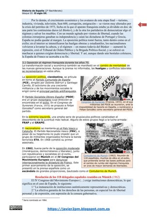 Historia de España (2º Bachillerato)
bloque III: El siglo XX.
https://javier2pm.blogspot.com.es
8
Por lo demás, el crecimiento económico y los avatares de esta etapa final —turismo,
industria, vivienda, televisión, Seat 600, corrupción, emigración— se vieron muy alterados por
la crisis del petróleo de 1973, fecha en la que el aparato franquista estaba ya dividido en dos: de
una parte los continuistas duros (el Búnker), y de la otra los partidarios de democratizar algo el
régimen y salvar los muebles. Con un mundo agitado por vientos de libertad, cuando las
colonias extranjeras ganaban su independencia y caían las dictaduras de Portugal y Grecia,
España no podía quedar al margen. La oposición política tomó fuerza, tanto dentro como en el
exilio; en el interior se intensificaron las huelgas obreras y estudiantiles, los nacionalismos
volvieron a levantar la cabeza, y el régimen —en manos todavía del Búnker — aumentó la
represión, creó el Tribunal de Orden Público y la Brigada Político-Social, y se esforzó en
machacar a quienes exigían democracia y libertad. Y así, aunque dando aún bestiales coletazos,
la España de Franco se acercaba a su fin.
3.1 Oposición al régimen franquista durante los años 70.
La transformación social y económica también se manifestó en el cambio de mentalidad de
las nuevas generaciones. Aunque la prensa no informaba, las huelgas y conflictos laborales
se incrementaron en estos años.
La oposición política, clandestina, se articula
en torno al Partido Comunista de España
(PCE), dirigido por Dolores Ibárruri y Santiago
Carrillo. El activismo de una creciente
militancia y de los movimientos sociales le
erigió como el principal partido antifranquista.
El Partido Socialista Obrero Español (PSOE)
era un grupo minoritario cuya dirección se
encontraba en el exilio. En el Congreso de
Suresnes (Francia, 1972) se propuso a Felipe
González8
como secretario general del
partido.
En la extrema izquierda, una amplia serie de grupúsculos políticos canalizaban el
descontento de la juventud más radical. Alguno de estos grupos llegó a la lucha armada:
FRAP y el GRAPO.
El nacionalismo se mantenía en el País Vasco y
Cataluña. El Partido Nacionalista Vasco (PNV), a
pesar de su hegemonía no pudo impedir que un
grupo de militantes organizados formara la banda
terrorista ETA. En 1968 cometió su primer
asesinato.
En 1962, buena parte de la oposición moderada
(monárquicos, democristianos y liberales), junto
con republicanos y socialistas en el exilio,
participaron en Múnich en el IV Congreso del
Movimiento Europeo para denunciar
internacionalmente la dictadura de Franco. Este
primer acercamiento de la oposición, se
presentó en la prensa española como un
escándalo de grandes proporciones, bautizado como el Contubernio de Munich.
Resolución de los 118 delegados españoles reunidos en Múnich (1962)
El IV Congreso del Movimiento Europeo (…) exige instituciones democráticas, lo que
significa en el caso de España, lo siguiente:
1.º La instauración de instituciones auténticamente representativas y democráticas.
2.º La efectiva garantía de los derechos de las personas, en especial los de libertad
personal y de expresión, con supresión de la censura gubernativa.
8
Sería nombrado en 1964.
Congreso de Suresnes (Francia, 1972), en el que
militantes del PSOE se reunieron, ante la
imposibilidad de hacerlo en España, y nombraron a
Felipe González como secretario general del PSOE.
Contubernio de Munich (1962). Reunión de
118 españoles, muchos de ellos en el exilio,
que pretendía sentar las bases políticas para
el cambio de rumbo del régimen franquista
en aras de mayor demanda de libertades.
 