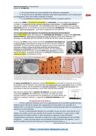 Historia de España (2º Bachillerato)
bloque III: El siglo XX.
https://javier2pm.blogspot.com.es
9
3.º El reconocimiento de la personalidad de las distintas comunidades.
4.º El ejercicio de las libertades sindicales sobre bases democráticas y de la defensa por
los trabajadores entre otros medios mediante la huelga.
5.º La posibilidad de organizar corrientes de opinión y partidos políticos.
A partir de 1968 la movilización estudiantil se radicalizó, a lo que colaboró la coyuntura
europea y la expansión de las culturas marxistas y alternativas. La lucha estudiantil
sacudió los campus universitarios. Las manifestaciones fueron contestadas con una dura
represión policial. A la protesta se sumaron destacados profesores como Enrique Tierno
Galván, José Luis Aranguren… que fueron separados de sus cátedras.
3.2 La crisis política del régimen y el asesinato del almirante Carrero Blanco.
Estos años finales están marcados por la senilidad del dictador y la figura del almirante
Carrero Blanco, destinado a continuar la obra de Franco cuando este falleciera. Sin
embargo, su asesinato por ETA cambió el rumbo de los años finales del régimen.
En junio de 1973, Franco había nombrado presidente del Gobierno
a Carrero Blanco deslindando el cargo por primera vez de la jefatura
del Estado. El nuevo hombre fuerte del régimen era el único capaz de
mantener unidas a todas las familias políticas del franquismo y
asegurar su continuidad cuando Franco muriese. En una extraña y
arriesgada acción terrorista, la banda ETA logró asesinarlo en pleno
centro de Madrid, a escasos metros de la embajada norteamericana
(Operación Ogro, 20 diciembre 1973).
El nuevo presidente del gobierno, Carlos Arias Navarro, pronunció un discurso en la toma
de posesión (12 de febrero), que pretendía unir aperturistas con inmovilistas hacia un mayor
pluralismo político. Así se presentaron reformas sindicales, una nueva ley municipal que
permitiese la elección de alcaldes y otra sobre asociaciones políticas.
Este discurso aperturista o espíritu de febrero, no gustó al sector
inmovilista (búnker) del franquismo. El búnker, formado por altos
mandos militares y los sectores de la ultraderecha, se opuso dentro del
régimen a cualquier reforma, y organizó la violencia fascista en las
calles.
El espíritu del 12 de febrero.
El nuevo gobierno intentará servir a los requerimientos de la sociedad española de hoy,
definitivamente distinta de aquella otra, desgarrada por la discordia civil, postrada en el
subdesarrollo y cercada por la miseria y el aislamiento internacional que hubo de contemplar el
régimen en su hora paciente.
Si otra y venturosamente distinta es la sociedad a la que servimos, otros han de ser el
talante y los modos con los que el poder ha de encarar sus exigencias. La más exacta y cabal
manifestación de lealtad consiste en saber actualizar la vigencia de unos Principios
Fundamentales permanentes, buscando su traducción exacta a las demandas de una sociedad
cambiante (…) nada conviene menos con la profunda realidad histórica del régimen y con el
perfil de estadista del jefe del Estado que el reproche del inmovilismo. (…)
Discurso de Arias Navarro, febrero de 1974.
Almirante Carrero Blanco
Asesinato de Carrero Blanco (diciembre 1973)
 