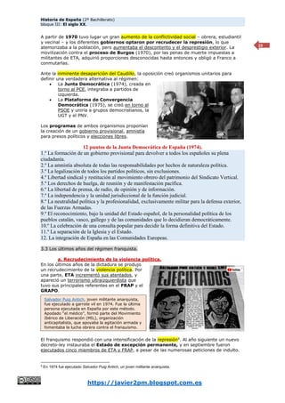 Historia de España (2º Bachillerato)
bloque III: El siglo XX.
https://javier2pm.blogspot.com.es
10
A partir de 1970 tuvo lugar un gran aumento de la conflictividad social – obrera, estudiantil
y vecinal – y los diferentes gobiernos optaron por recrudecer la represión, lo que
atemorizaba a la población, pero aumentaba el descontento y el desprestigio exterior. La
movilización contra el proceso de Burgos (1970), por las penas de muerte impuestas a
militantes de ETA, adquirió proporciones desconocidas hasta entonces y obligó a Franco a
conmutarlas.
Ante la inminente desaparición del Caudillo, la oposición creó organismos unitarios para
definir una verdadera alternativa al régimen:
 La Junta Democrática (1974), creada en
torno al PCE, integraba a partidos de
izquierda.
 La Plataforma de Convergencia
Democrática (1975), se creó en torno al
PSOE y uniría a grupos democristianos, la
UGT y el PNV.
Los programas de ambos organismos proponían
la creación de un gobierno provisional, amnistía
para presos políticos y elecciones libres.
12 puntos de la Junta Democrática de España (1974).
1.º La formación de un gobierno provisional para devolver a todos los españoles su plena
ciudadanía.
2.º La amnistía absoluta de todas las responsabilidades por hechos de naturaleza política.
3.º La legalización de todos los partidos políticos, sin exclusiones.
4.º Libertad sindical y restitución al movimiento obrero del patrimonio del Sindicato Vertical.
5.º Los derechos de huelga, de reunión y de manifestación pacífica.
6.º La libertad de prensa, de radio, de opinión y de información.
7.º La independencia y la unidad jurisdiccional de la función judicial.
8.º La neutralidad política y la profesionalidad, exclusivamente militar para la defensa exterior,
de las Fuerzas Armadas.
9.º El reconocimiento, bajo la unidad del Estado español, de la personalidad política de los
pueblos catalán, vasco, gallego y de las comunidades que lo decidieran democráticamente.
10.º La celebración de una consulta popular para decidir la forma definitiva del Estado.
11.º La separación de la Iglesia y el Estado.
12. La integración de España en las Comunidades Europeas.
3.3 Los últimos años del régimen franquista.
a. Recrudecimiento de la violencia política.
En los últimos años de la dictadura se produjo
un recrudecimiento de la violencia política. Por
una parte, ETA incrementó sus atentados, y
apareció un terrorismo ultraizquierdista que
tuvo sus principales referentes en el FRAP y el
GRAPO.
El franquismo respondió con una intensificación de la represión9
. Al año siguiente un nuevo
decreto-ley instauraba el Estado de excepción permanente, y en septiembre fueron
ejecutados cinco miembros de ETA y FRAP, a pesar de las numerosas peticiones de indulto.
9
En 1974 fue ejecutado Salvador Puig Antich, un joven militante anarquista.
Salvador Puig Antich, joven militante anarquista,
fue ejecutado a garrote vil en 1974. Fue la última
persona ejecutada en España por este método.
Apodado “el médico”, formó parte del Movimiento
Ibérico de Liberación (MIL), organización
anticapitalista, que apoyaba la agitación armada y
fomentaba la lucha obrera contra el franquismo.
 
