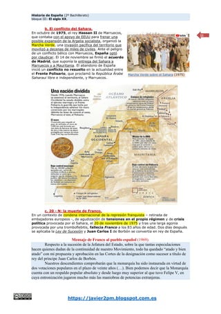 Historia de España (2º Bachillerato)
bloque III: El siglo XX.
https://javier2pm.blogspot.com.es
11
b. El conflicto del Sahara.
En octubre de 1975, el rey Hassan II de Marruecos,
que contaba con el apoyo de EEUU para frenar una
posible expansión de la Argelia socialista, organizó la
Marcha Verde, una invasión pacífica del territorio que
movilizó a decenas de miles de civiles. Ante el peligro
de un conflicto bélico con Marruecos, España optó
por claudicar. El 14 de noviembre se firmó el acuerdo
de Madrid, que suponía la entrega del Sahara a
Marruecos y a Mauritania. El abandono de España
inició un conflicto no resuelto en la actualidad entre
el Frente Polisario, que proclamó la República Árabe
Saharaui libre e independiente, y Marruecos.
c. 20 - N: la muerte de Franco.
En un contexto de condena internacional de la represión franquista – retirada de
embajadores europeos -, de agudización de tensiones en el propio régimen y de crisis
política provocada por el Sahara, el 20 de noviembre de 1975 y tras una larga agonía
provocada por una tromboflebitis, fallecía Franco a los 83 años de edad. Dos días después
se aplicaba la Ley de Sucesión y Juan Carlos I de Borbón se convertía en rey de España.
Mensaje de Franco al pueblo español (1969).
Respecto a la sucesión de la Jefatura del Estado, sobre la que tantas especulaciones
hacen quienes dudan de la continuidad de nuestro Movimiento, todo ha quedado “atado y bien
atado” con mi propuesta y aprobación en las Cortes de la designación como sucesor a título de
rey del príncipe Juan Carlos de Borbón.
Nuestros descendientes comprobarán que la monarquía ha sido instaurada en virtud de
dos votaciones populares en el plazo de veinte años (…). Bien podemos decir que la Monarquía
cuenta con un respaldo popular absoluto y desde luego muy superior al que tuvo Felipe V, en
cuya entronización jugaron mucho más las maniobras de potencias extranjeras.
Marcha Verde sobre el Sahara (1975)
 