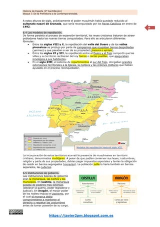 Historia de España (2º bachillerato)
bloque I: De la Prehistoria a la Contemporaneidad.
https://javier2pm.blogspot.com.es
18
A estas alturas de siglo, prácticamente el poder musulmán había quedado reducido al
sultanato nazarí de Granada, que sería reconquistado por los Reyes Católicos en enero de
1492.
6.4 Los modelos de repoblación.
De forma paralela al proceso de expansión territorial, los reyes cristianos trataron de atraer
pobladores hasta las nuevas tierras conquistadas. Para ello se articularon diferentes
fórmulas:
 Entre los siglos VIII y X, la repoblación del valle del Duero y de los valles
pirenaicos se produjo por parte de campesinos que ocupaban tierras despobladas
(yermas) y que pasaban a ser de su propiedad (presura o aprisio).
 Entre los siglos XI y XII, la repoblación entre el Duero y el Tajo comportó que las
villas y su territorio recibieran del rey fueros o cartas pueblas, que aseguraban
privilegios a sus habitantes.
 En el siglo XIII, el sistema de repartimientos al sur del Tajo, otorgaban grandes
extensiones territoriales a la Iglesia, la nobleza y las órdenes militares que habían
ayudado en el proceso reconquistador.
La incorporación de estos territorios acarreó la presencia de musulmanes en territorio
cristiano, denominados mudéjares. A pesar de que podían conservar sus leyes, costumbres,
religión y parte de sus propiedades, debían pagar impuestos especiales y tenían la obligación
de residir en barrios segregados (morerías). La población judía lo haría también en barrios
separados, las juderías.
6.5 Instituciones de gobierno.
Las instituciones básicas de gobierno
eran la monarquía, las Cortes y los
municipios. En Castilla, la monarquía
gozaba de poderes más extensos
(declarar la guerra, poder legislativo y
judicial). En Aragón, el mayor poder
de los nobles impuso el pactismo, por
el cual el monarca debía
comprometerse a mantener el
derecho y respetar las costumbres
antes de tomar posesión de su cargo.
Modelos de repoblación hasta el siglo XIII.
 